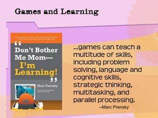 Games and Learning
…games can teach a
multitude of skills,
including problem
solving, language and
cognitive skills,
strategic thinking,
multitasking, and
parallel processing.
--Marc Prensky
 