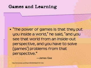 Games and Learning
• "The power of games is that they put
you inside a world," he said, "and you
see that world from an inside-out
perspective, and you have to solve
(games') problems from that
perspective.”
---James Gee
http://chronicle.com/free/v49/i49/49a03101.htm
 
