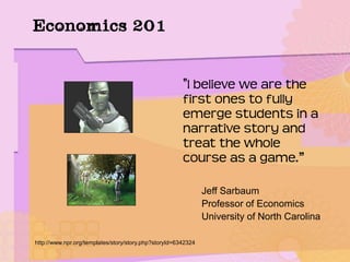 Economics 201
"I believe we are the
first ones to fully
emerge students in a
narrative story and
treat the whole
course as a game.”
Jeff Sarbaum
Professor of Economics
University of North Carolina
http://www.npr.org/templates/story/story.php?storyId=6342324
 