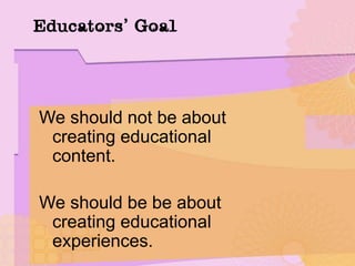Educators’ Goal
We should not be about
creating educational
content.
We should be be about
creating educational
experiences.
 