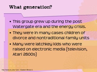 What generation?
• This group grew up during the post
Watergate era and the energy crisis.
• They were in many cases children of
divorce and nontraditional family units
• Many were latchkey kids who were
raised on electronic media (television,
Atari 2600s)
http://www.eiu.edu/~arc/ - Eastern Illinois U.
 