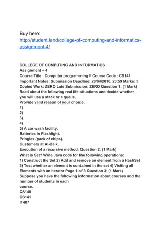 Buy here:
http://student.land/college-of-computing-and-informatics-
assignment-4/
COLLEGE OF COMPUTING AND INFORMATICS
Assignment – 4
Course Title : Computer programming II Course Code : CS141
Important Notes: Submission Deadline: 28/04/2016, 23:59 Marks: 5
Copied Work: ZERO Late Submission: ZERO Question 1: (1 Mark)
Read about the following real life situations and decide whether
you will use a stack or a queue.
Provide valid reason of your choice.
1)
2)
3)
4)
5) A car wash facility.
Batteries in Flashlight.
Pringles (pack of chips).
Customers at Al-Baik.
Execution of a recursive method. Question 2: (1 Mark)
What is Set? Write Java code for the following operations:
1) Construct the Set 2) Add and remove an element from a HashSet
3) Test whether an element is contained in the set 4) Visiting all
Elements with an Iterator Page 1 of 3 Question 3: (1 Mark)
Suppose you have the following information about courses and the
number of students in each
course.
CS140
CS141
IT407
 