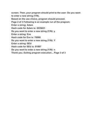 screen. Then, your program should print to the user: Do you want
to enter a new string (Y/N).
Based on the use choice, program should proceed.
Page 2 of 3 Following is an example run of the program:
Enter a string: Adam
Hash code for Adam is: 2035631
Do you want to enter a new string (Y/N): y
Enter a string: Eve
Hash code for Eve is: 70068
Do you want to enter a new string (Y/N): Y
Enter a string: SEU
Hash code for SEU is: 81987
Do you want to enter a new string (Y/N): n
Thank you. Exiting program execution... Page 3 of 3
 