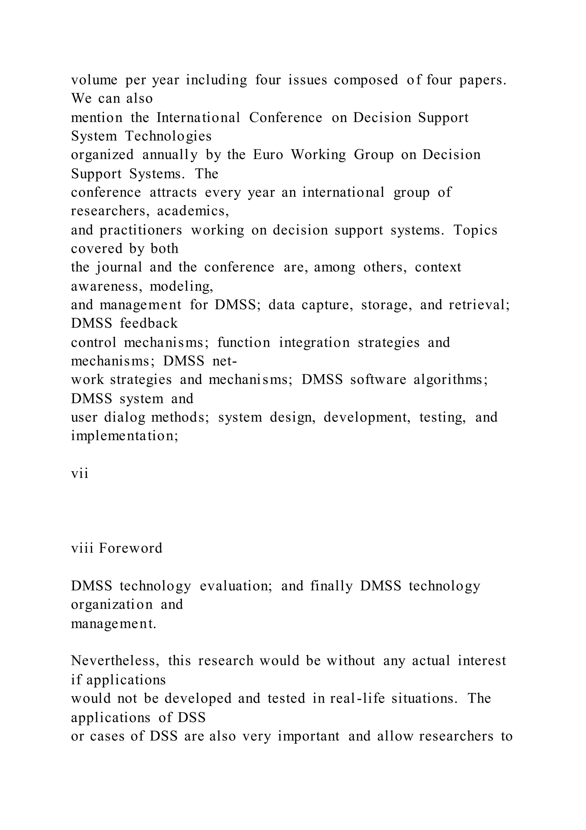 volume per year including four issues composed of four papers.
We can also
mention the International Conference on Decision Support
System Technologies
organized annually by the Euro Working Group on Decision
Support Systems. The
conference attracts every year an international group of
researchers, academics,
and practitioners working on decision support systems. Topics
covered by both
the journal and the conference are, among others, context
awareness, modeling,
and management for DMSS; data capture, storage, and retrieval;
DMSS feedback
control mechanisms; function integration strategies and
mechanisms; DMSS net-
work strategies and mechanisms; DMSS software algorithms;
DMSS system and
user dialog methods; system design, development, testing, and
implementation;
vii
viii Foreword
DMSS technology evaluation; and finally DMSS technology
organization and
management.
Nevertheless, this research would be without any actual interest
if applications
would not be developed and tested in real-life situations. The
applications of DSS
or cases of DSS are also very important and allow researchers to
 