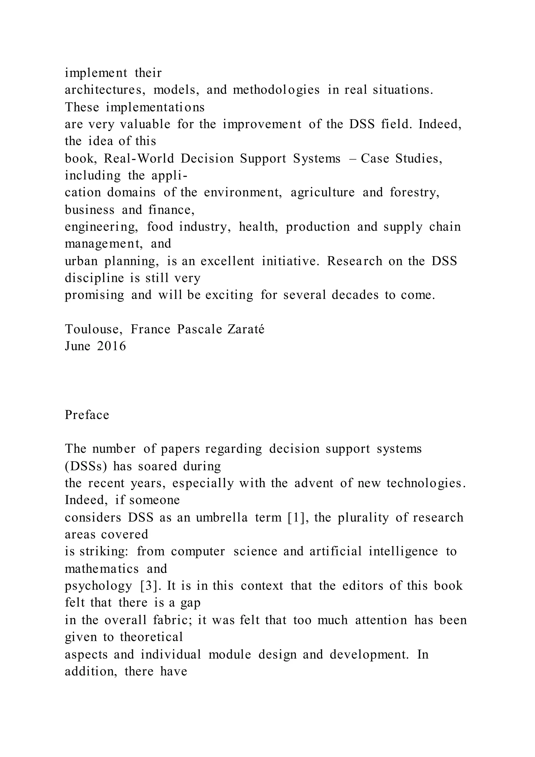implement their
architectures, models, and methodologies in real situations.
These implementations
are very valuable for the improvement of the DSS field. Indeed,
the idea of this
book, Real-World Decision Support Systems – Case Studies,
including the appli-
cation domains of the environment, agriculture and forestry,
business and finance,
engineering, food industry, health, production and supply chain
management, and
urban planning, is an excellent initiative. Research on the DSS
discipline is still very
promising and will be exciting for several decades to come.
Toulouse, France Pascale Zaraté
June 2016
Preface
The number of papers regarding decision support systems
(DSSs) has soared during
the recent years, especially with the advent of new technologies.
Indeed, if someone
considers DSS as an umbrella term [1], the plurality of research
areas covered
is striking: from computer science and artificial intelligence to
mathematics and
psychology [3]. It is in this context that the editors of this book
felt that there is a gap
in the overall fabric; it was felt that too much attention has been
given to theoretical
aspects and individual module design and development. In
addition, there have
 