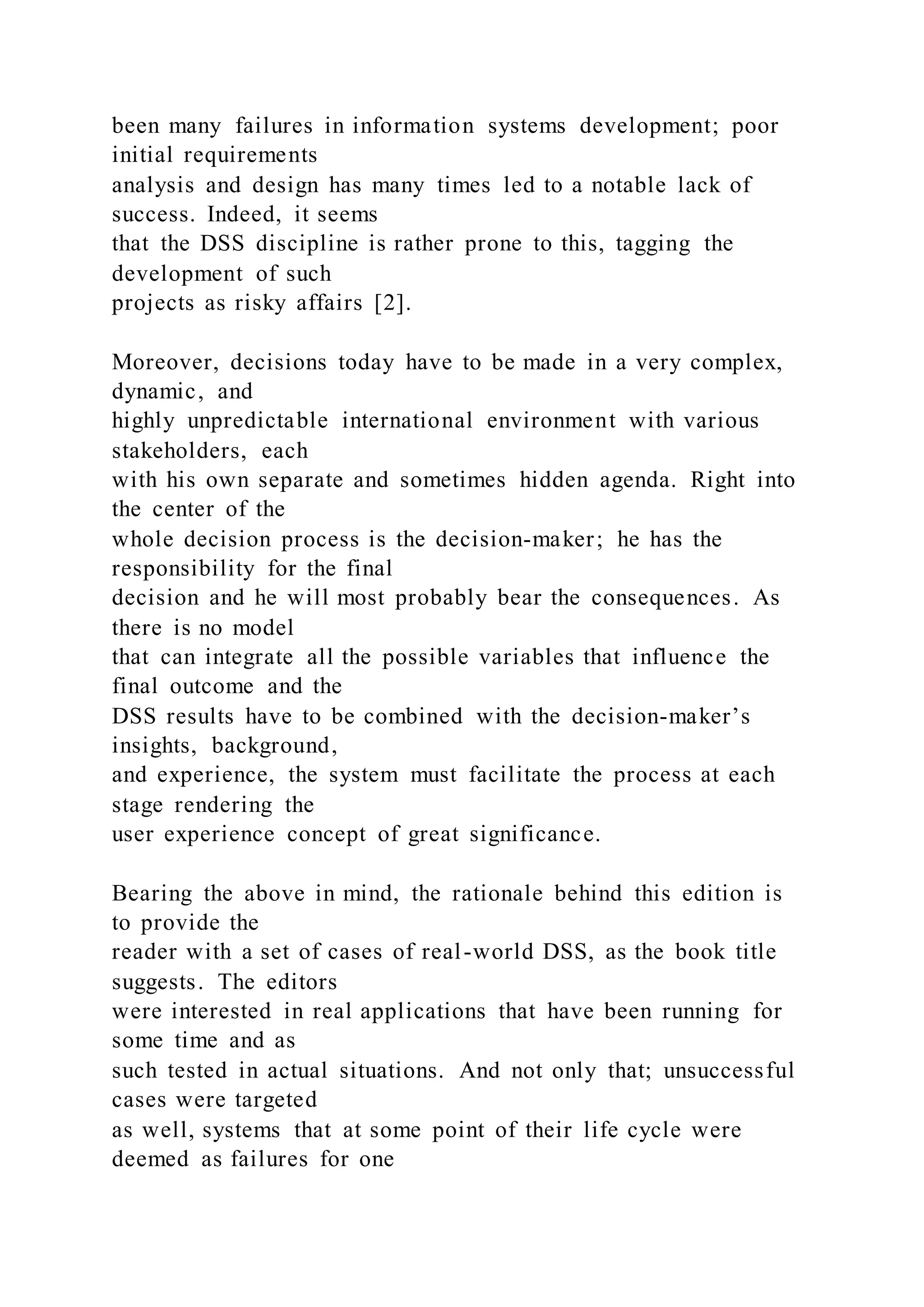 been many failures in information systems development; poor
initial requirements
analysis and design has many times led to a notable lack of
success. Indeed, it seems
that the DSS discipline is rather prone to this, tagging the
development of such
projects as risky affairs [2].
Moreover, decisions today have to be made in a very complex,
dynamic, and
highly unpredictable international environment with various
stakeholders, each
with his own separate and sometimes hidden agenda. Right into
the center of the
whole decision process is the decision-maker; he has the
responsibility for the final
decision and he will most probably bear the consequences. As
there is no model
that can integrate all the possible variables that influence the
final outcome and the
DSS results have to be combined with the decision-maker’s
insights, background,
and experience, the system must facilitate the process at each
stage rendering the
user experience concept of great significance.
Bearing the above in mind, the rationale behind this edition is
to provide the
reader with a set of cases of real-world DSS, as the book title
suggests. The editors
were interested in real applications that have been running for
some time and as
such tested in actual situations. And not only that; unsuccessful
cases were targeted
as well, systems that at some point of their life cycle were
deemed as failures for one
 