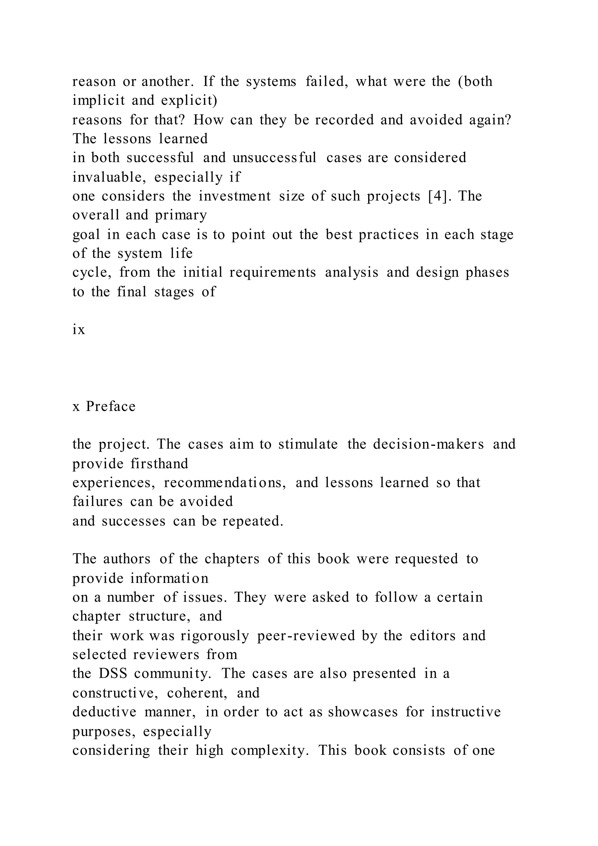 reason or another. If the systems failed, what were the (both
implicit and explicit)
reasons for that? How can they be recorded and avoided again?
The lessons learned
in both successful and unsuccessful cases are considered
invaluable, especially if
one considers the investment size of such projects [4]. The
overall and primary
goal in each case is to point out the best practices in each stage
of the system life
cycle, from the initial requirements analysis and design phases
to the final stages of
ix
x Preface
the project. The cases aim to stimulate the decision-makers and
provide firsthand
experiences, recommendations, and lessons learned so that
failures can be avoided
and successes can be repeated.
The authors of the chapters of this book were requested to
provide information
on a number of issues. They were asked to follow a certain
chapter structure, and
their work was rigorously peer-reviewed by the editors and
selected reviewers from
the DSS community. The cases are also presented in a
constructive, coherent, and
deductive manner, in order to act as showcases for instructive
purposes, especially
considering their high complexity. This book consists of one
 