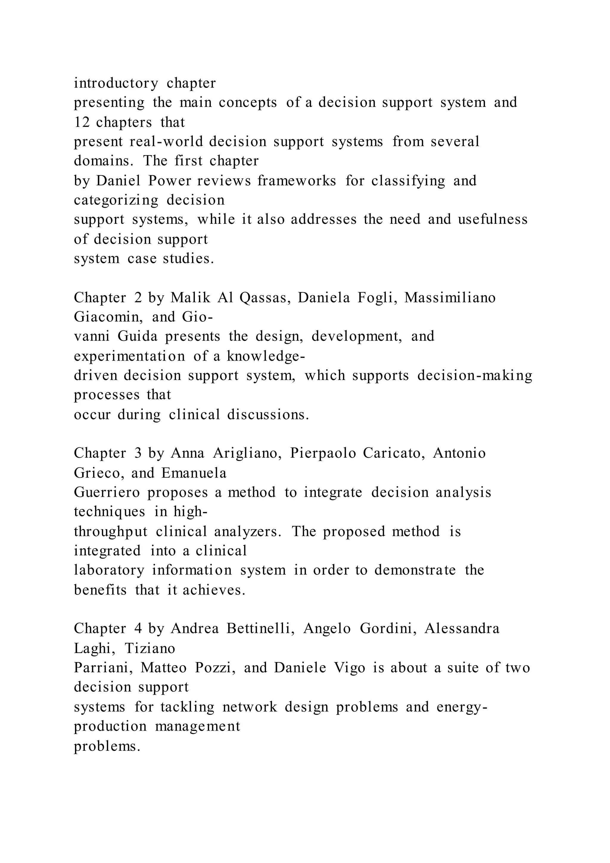 introductory chapter
presenting the main concepts of a decision support system and
12 chapters that
present real-world decision support systems from several
domains. The first chapter
by Daniel Power reviews frameworks for classifying and
categorizing decision
support systems, while it also addresses the need and usefulness
of decision support
system case studies.
Chapter 2 by Malik Al Qassas, Daniela Fogli, Massimiliano
Giacomin, and Gio-
vanni Guida presents the design, development, and
experimentation of a knowledge-
driven decision support system, which supports decision-making
processes that
occur during clinical discussions.
Chapter 3 by Anna Arigliano, Pierpaolo Caricato, Antonio
Grieco, and Emanuela
Guerriero proposes a method to integrate decision analysis
techniques in high-
throughput clinical analyzers. The proposed method is
integrated into a clinical
laboratory information system in order to demonstrate the
benefits that it achieves.
Chapter 4 by Andrea Bettinelli, Angelo Gordini, Alessandra
Laghi, Tiziano
Parriani, Matteo Pozzi, and Daniele Vigo is about a suite of two
decision support
systems for tackling network design problems and energy-
production management
problems.
 