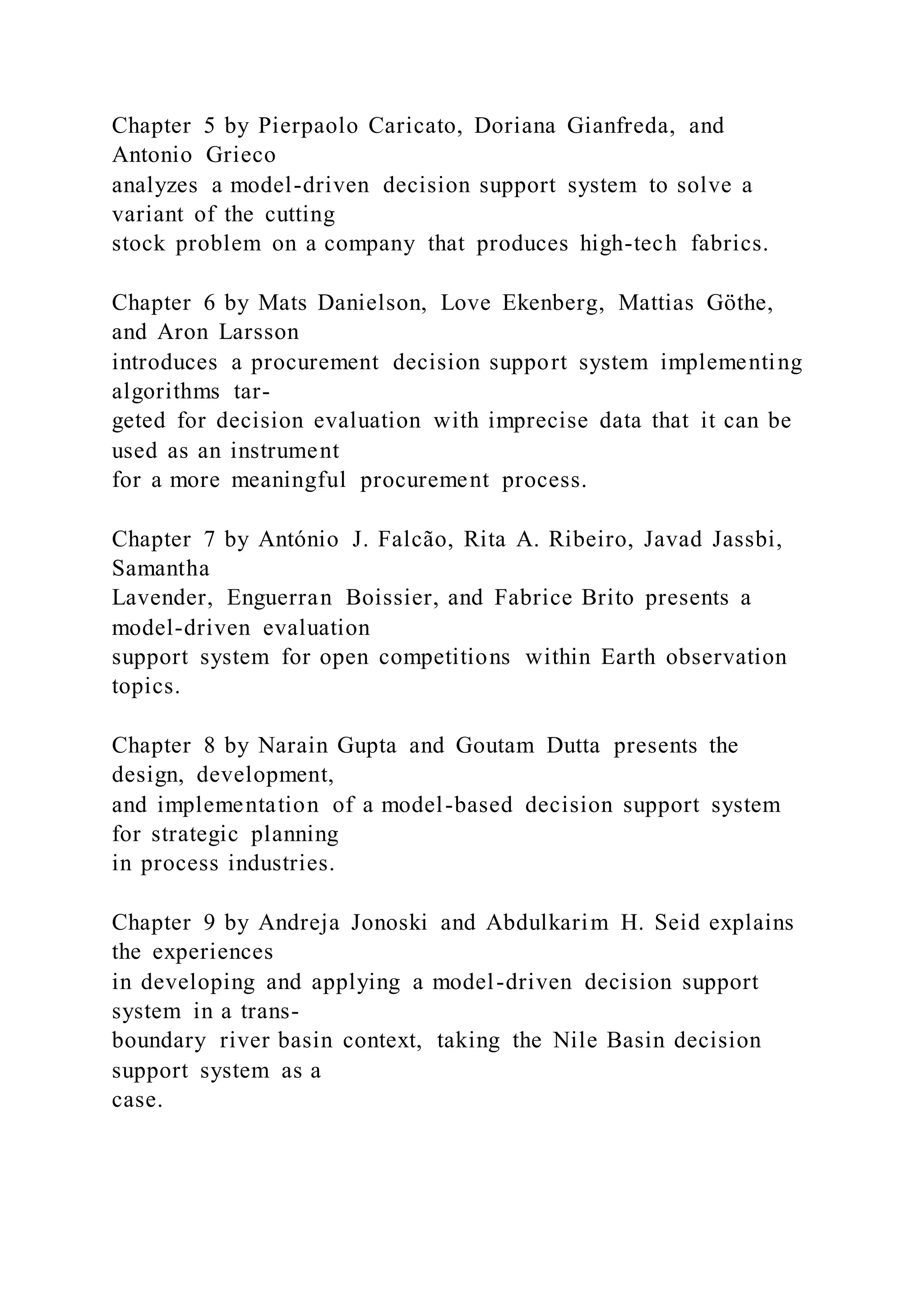 Chapter 5 by Pierpaolo Caricato, Doriana Gianfreda, and
Antonio Grieco
analyzes a model-driven decision support system to solve a
variant of the cutting
stock problem on a company that produces high-tech fabrics.
Chapter 6 by Mats Danielson, Love Ekenberg, Mattias Göthe,
and Aron Larsson
introduces a procurement decision support system implementing
algorithms tar-
geted for decision evaluation with imprecise data that it can be
used as an instrument
for a more meaningful procurement process.
Chapter 7 by António J. Falcão, Rita A. Ribeiro, Javad Jassbi,
Samantha
Lavender, Enguerran Boissier, and Fabrice Brito presents a
model-driven evaluation
support system for open competitions within Earth observation
topics.
Chapter 8 by Narain Gupta and Goutam Dutta presents the
design, development,
and implementation of a model-based decision support system
for strategic planning
in process industries.
Chapter 9 by Andreja Jonoski and Abdulkarim H. Seid explains
the experiences
in developing and applying a model-driven decision support
system in a trans-
boundary river basin context, taking the Nile Basin decision
support system as a
case.
 