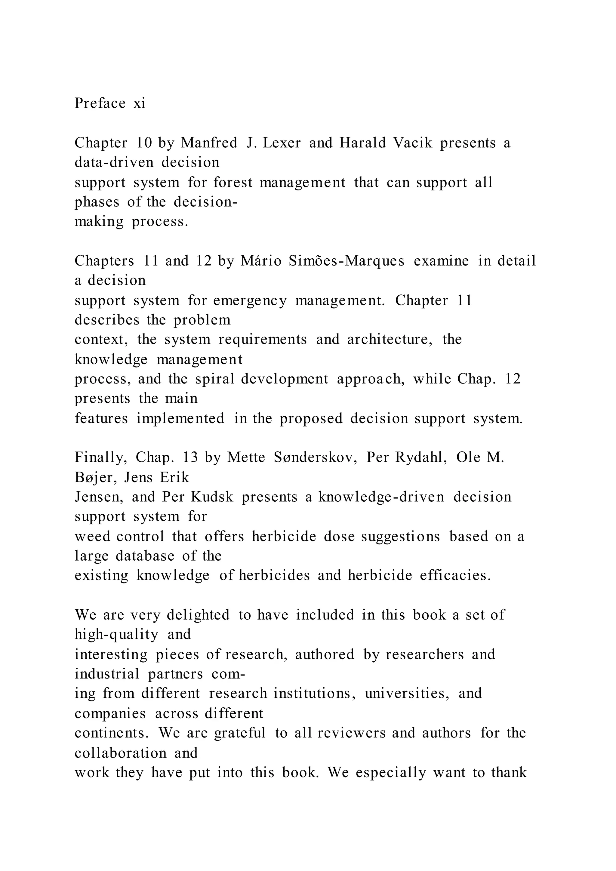 Preface xi
Chapter 10 by Manfred J. Lexer and Harald Vacik presents a
data-driven decision
support system for forest management that can support all
phases of the decision-
making process.
Chapters 11 and 12 by Mário Simões-Marques examine in detail
a decision
support system for emergency management. Chapter 11
describes the problem
context, the system requirements and architecture, the
knowledge management
process, and the spiral development approach, while Chap. 12
presents the main
features implemented in the proposed decision support system.
Finally, Chap. 13 by Mette Sønderskov, Per Rydahl, Ole M.
Bøjer, Jens Erik
Jensen, and Per Kudsk presents a knowledge-driven decision
support system for
weed control that offers herbicide dose suggestions based on a
large database of the
existing knowledge of herbicides and herbicide efficacies.
We are very delighted to have included in this book a set of
high-quality and
interesting pieces of research, authored by researchers and
industrial partners com-
ing from different research institutions, universities, and
companies across different
continents. We are grateful to all reviewers and authors for the
collaboration and
work they have put into this book. We especially want to thank
 