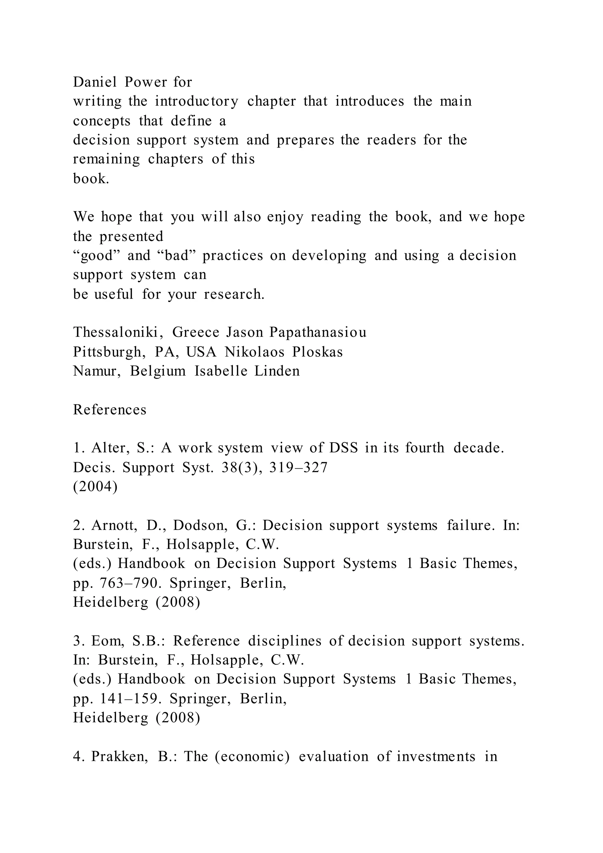 Daniel Power for
writing the introductory chapter that introduces the main
concepts that define a
decision support system and prepares the readers for the
remaining chapters of this
book.
We hope that you will also enjoy reading the book, and we hope
the presented
“good” and “bad” practices on developing and using a decision
support system can
be useful for your research.
Thessaloniki, Greece Jason Papathanasiou
Pittsburgh, PA, USA Nikolaos Ploskas
Namur, Belgium Isabelle Linden
References
1. Alter, S.: A work system view of DSS in its fourth decade.
Decis. Support Syst. 38(3), 319–327
(2004)
2. Arnott, D., Dodson, G.: Decision support systems failure. In:
Burstein, F., Holsapple, C.W.
(eds.) Handbook on Decision Support Systems 1 Basic Themes,
pp. 763–790. Springer, Berlin,
Heidelberg (2008)
3. Eom, S.B.: Reference disciplines of decision support systems.
In: Burstein, F., Holsapple, C.W.
(eds.) Handbook on Decision Support Systems 1 Basic Themes,
pp. 141–159. Springer, Berlin,
Heidelberg (2008)
4. Prakken, B.: The (economic) evaluation of investments in
 