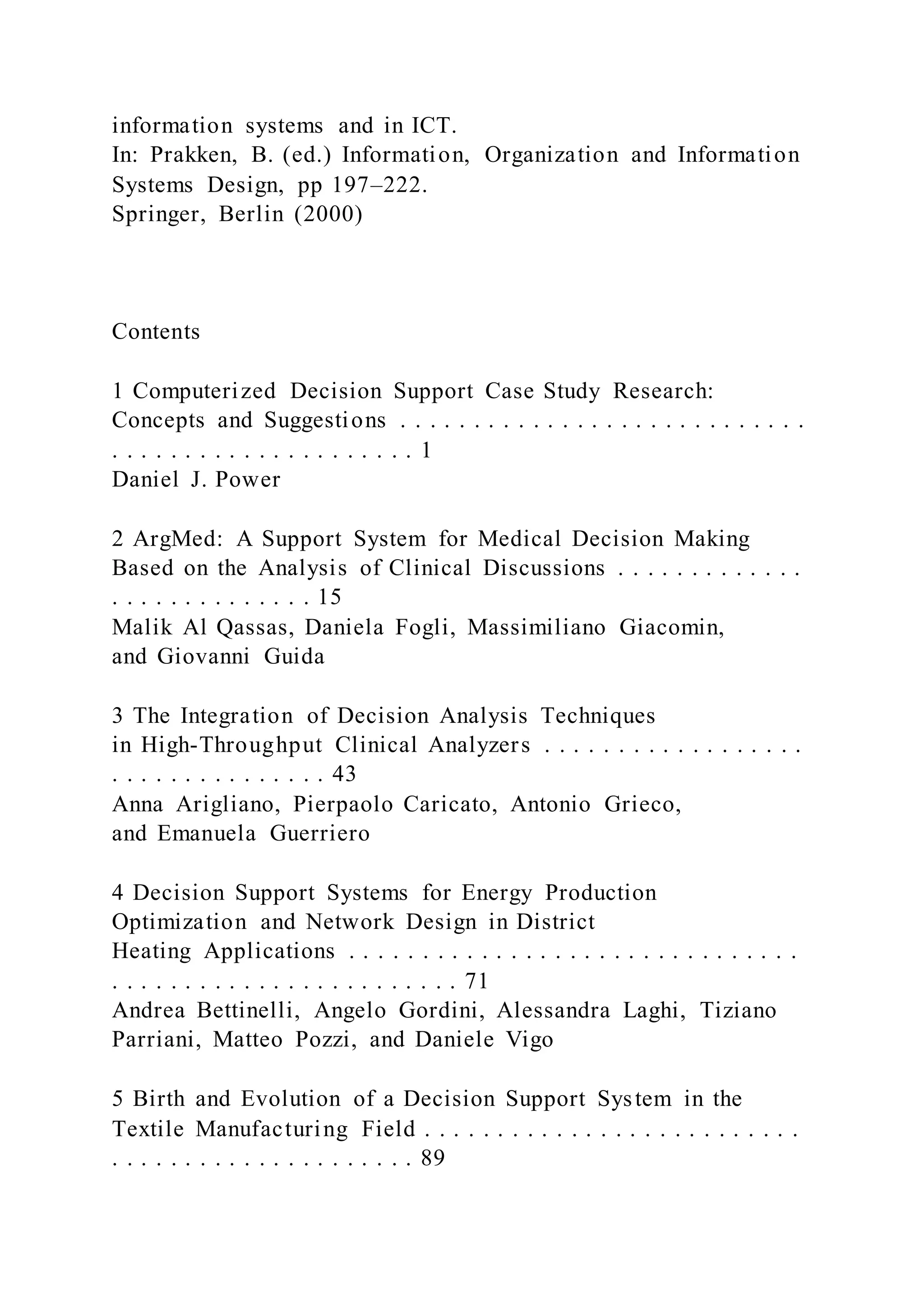 information systems and in ICT.
In: Prakken, B. (ed.) Information, Organization and Information
Systems Design, pp 197–222.
Springer, Berlin (2000)
Contents
1 Computerized Decision Support Case Study Research:
Concepts and Suggestions . . . . . . . . . . . . . . . . . . . . . . . . . . . .
. . . . . . . . . . . . . . . . . . . . . 1
Daniel J. Power
2 ArgMed: A Support System for Medical Decision Making
Based on the Analysis of Clinical Discussions . . . . . . . . . . . . .
. . . . . . . . . . . . . . 15
Malik Al Qassas, Daniela Fogli, Massimiliano Giacomin,
and Giovanni Guida
3 The Integration of Decision Analysis Techniques
in High-Throughput Clinical Analyzers . . . . . . . . . . . . . . . . . .
. . . . . . . . . . . . . . . 43
Anna Arigliano, Pierpaolo Caricato, Antonio Grieco,
and Emanuela Guerriero
4 Decision Support Systems for Energy Production
Optimization and Network Design in District
Heating Applications . . . . . . . . . . . . . . . . . . . . . . . . . . . . . . .
. . . . . . . . . . . . . . . . . . . . . . . . 71
Andrea Bettinelli, Angelo Gordini, Alessandra Laghi, Tiziano
Parriani, Matteo Pozzi, and Daniele Vigo
5 Birth and Evolution of a Decision Support System in the
Textile Manufacturing Field . . . . . . . . . . . . . . . . . . . . . . . . . .
. . . . . . . . . . . . . . . . . . . . . 89
 