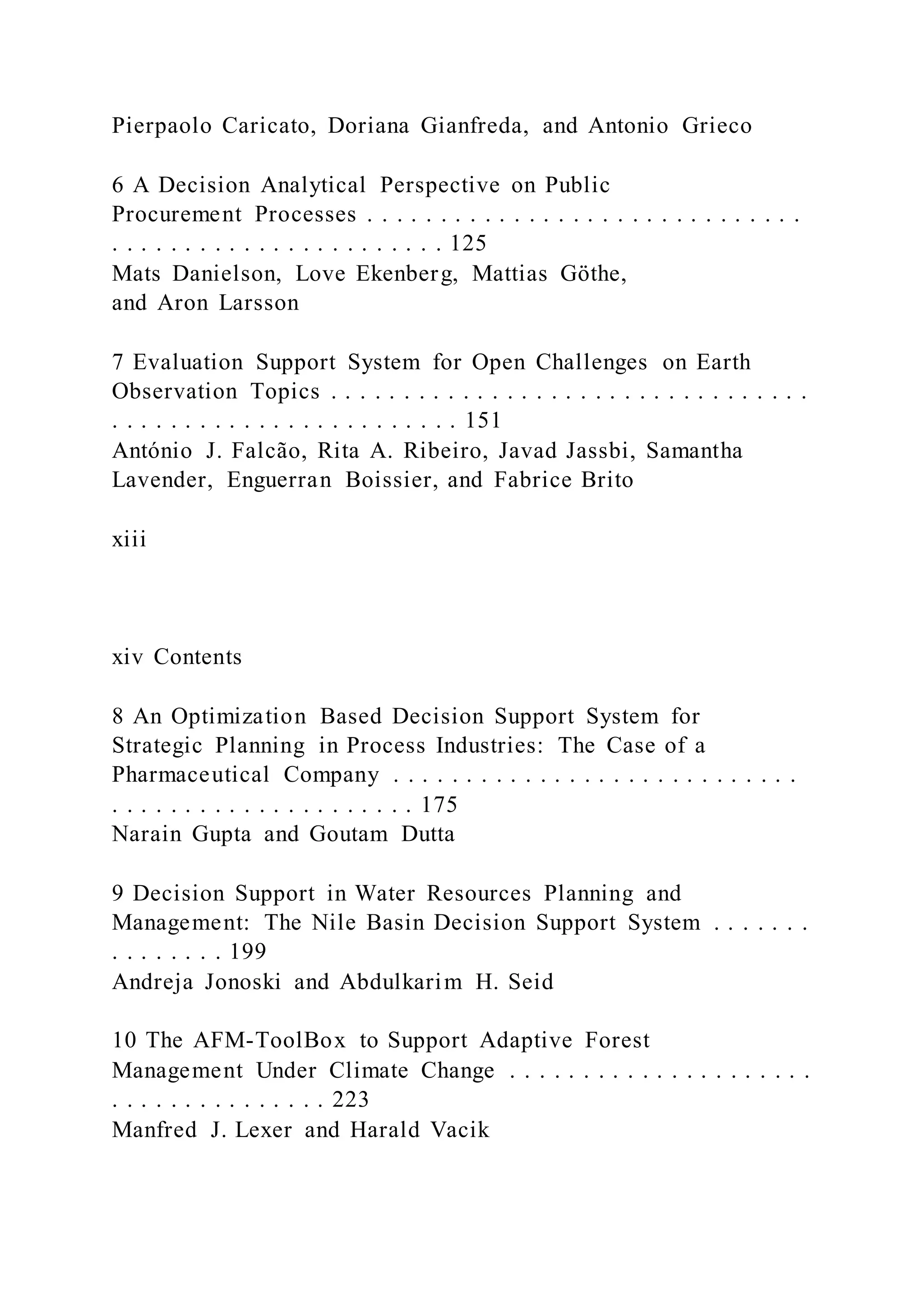 Pierpaolo Caricato, Doriana Gianfreda, and Antonio Grieco
6 A Decision Analytical Perspective on Public
Procurement Processes . . . . . . . . . . . . . . . . . . . . . . . . . . . . . .
. . . . . . . . . . . . . . . . . . . . . . . 125
Mats Danielson, Love Ekenberg, Mattias Göthe,
and Aron Larsson
7 Evaluation Support System for Open Challenges on Earth
Observation Topics . . . . . . . . . . . . . . . . . . . . . . . . . . . . . . . . .
. . . . . . . . . . . . . . . . . . . . . . . . 151
António J. Falcão, Rita A. Ribeiro, Javad Jassbi, Samantha
Lavender, Enguerran Boissier, and Fabrice Brito
xiii
xiv Contents
8 An Optimization Based Decision Support System for
Strategic Planning in Process Industries: The Case of a
Pharmaceutical Company . . . . . . . . . . . . . . . . . . . . . . . . . . . .
. . . . . . . . . . . . . . . . . . . . . 175
Narain Gupta and Goutam Dutta
9 Decision Support in Water Resources Planning and
Management: The Nile Basin Decision Support System . . . . . . .
. . . . . . . . 199
Andreja Jonoski and Abdulkarim H. Seid
10 The AFM-ToolBox to Support Adaptive Forest
Management Under Climate Change . . . . . . . . . . . . . . . . . . . . .
. . . . . . . . . . . . . . . 223
Manfred J. Lexer and Harald Vacik
 