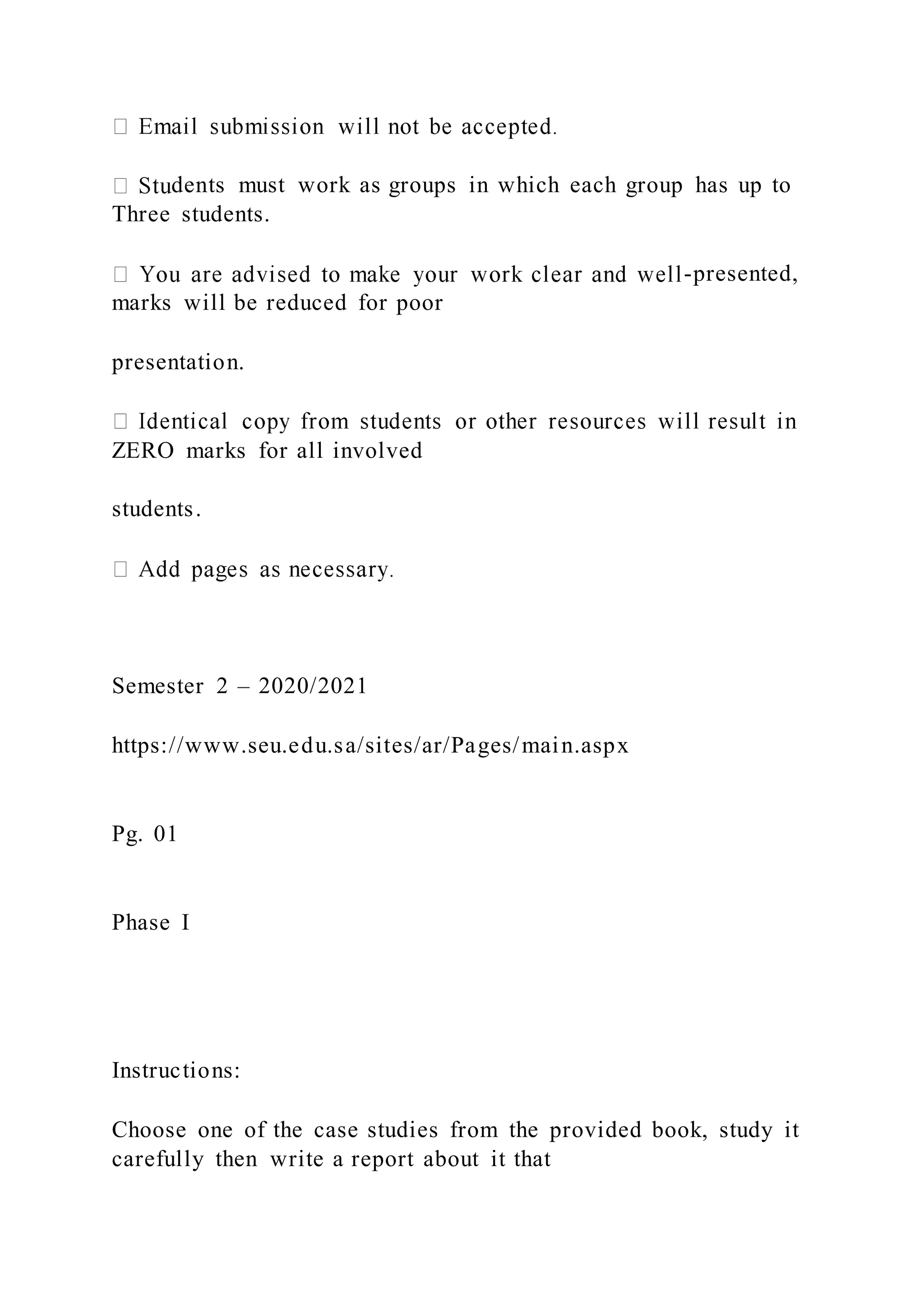 dents must work as groups in which each group has up to
Three students.
-presented,
marks will be reduced for poor
presentation.
ZERO marks for all involved
students.
Semester 2 – 2020/2021
https://www.seu.edu.sa/sites/ar/Pages/main.aspx
Pg. 01
Phase I
Instructions:
Choose one of the case studies from the provided book, study it
carefully then write a report about it that
 