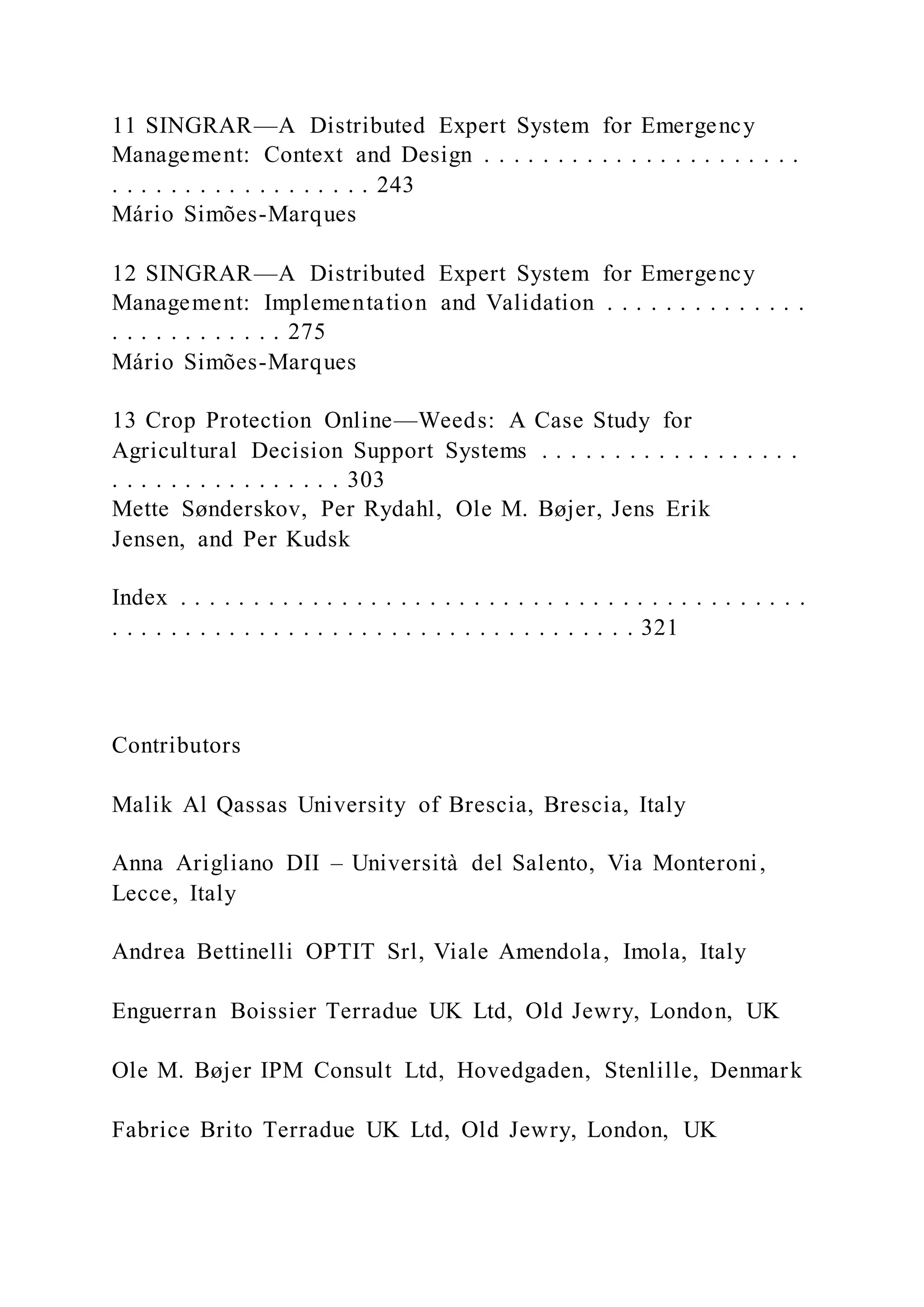 11 SINGRAR—A Distributed Expert System for Emergency
Management: Context and Design . . . . . . . . . . . . . . . . . . . . . .
. . . . . . . . . . . . . . . . . . 243
Mário Simões-Marques
12 SINGRAR—A Distributed Expert System for Emergency
Management: Implementation and Validation . . . . . . . . . . . . . .
. . . . . . . . . . . . 275
Mário Simões-Marques
13 Crop Protection Online—Weeds: A Case Study for
Agricultural Decision Support Systems . . . . . . . . . . . . . . . . . .
. . . . . . . . . . . . . . . . 303
Mette Sønderskov, Per Rydahl, Ole M. Bøjer, Jens Erik
Jensen, and Per Kudsk
Index . . . . . . . . . . . . . . . . . . . . . . . . . . . . . . . . . . . . . . . . . . .
. . . . . . . . . . . . . . . . . . . . . . . . . . . . . . . . . . . . 321
Contributors
Malik Al Qassas University of Brescia, Brescia, Italy
Anna Arigliano DII – Università del Salento, Via Monteroni,
Lecce, Italy
Andrea Bettinelli OPTIT Srl, Viale Amendola, Imola, Italy
Enguerran Boissier Terradue UK Ltd, Old Jewry, London, UK
Ole M. Bøjer IPM Consult Ltd, Hovedgaden, Stenlille, Denmark
Fabrice Brito Terradue UK Ltd, Old Jewry, London, UK
 