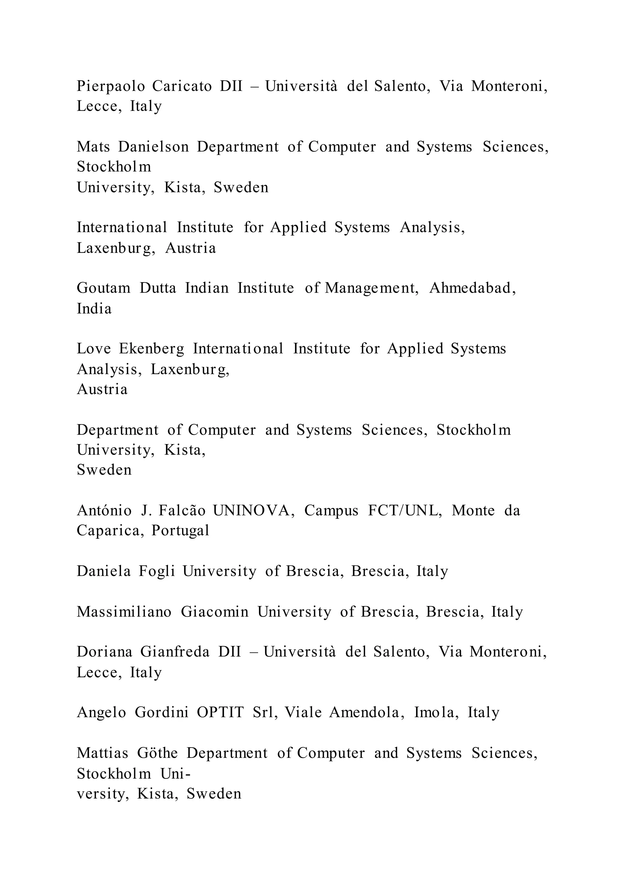 Pierpaolo Caricato DII – Università del Salento, Via Monteroni,
Lecce, Italy
Mats Danielson Department of Computer and Systems Sciences,
Stockholm
University, Kista, Sweden
International Institute for Applied Systems Analysis,
Laxenburg, Austria
Goutam Dutta Indian Institute of Management, Ahmedabad,
India
Love Ekenberg International Institute for Applied Systems
Analysis, Laxenburg,
Austria
Department of Computer and Systems Sciences, Stockholm
University, Kista,
Sweden
António J. Falcão UNINOVA, Campus FCT/UNL, Monte da
Caparica, Portugal
Daniela Fogli University of Brescia, Brescia, Italy
Massimiliano Giacomin University of Brescia, Brescia, Italy
Doriana Gianfreda DII – Università del Salento, Via Monteroni,
Lecce, Italy
Angelo Gordini OPTIT Srl, Viale Amendola, Imola, Italy
Mattias Göthe Department of Computer and Systems Sciences,
Stockholm Uni-
versity, Kista, Sweden
 