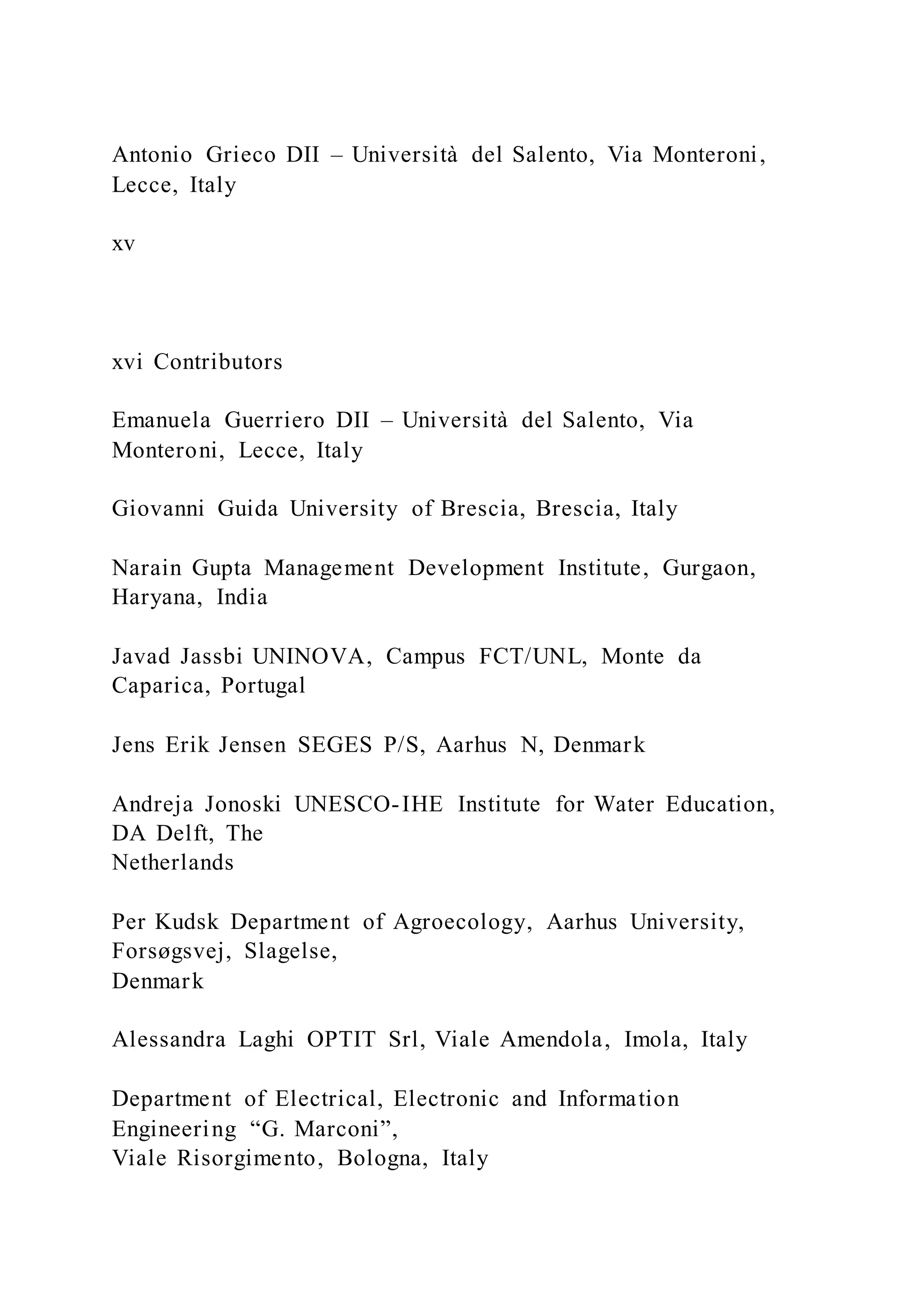 Antonio Grieco DII – Università del Salento, Via Monteroni,
Lecce, Italy
xv
xvi Contributors
Emanuela Guerriero DII – Università del Salento, Via
Monteroni, Lecce, Italy
Giovanni Guida University of Brescia, Brescia, Italy
Narain Gupta Management Development Institute, Gurgaon,
Haryana, India
Javad Jassbi UNINOVA, Campus FCT/UNL, Monte da
Caparica, Portugal
Jens Erik Jensen SEGES P/S, Aarhus N, Denmark
Andreja Jonoski UNESCO-IHE Institute for Water Education,
DA Delft, The
Netherlands
Per Kudsk Department of Agroecology, Aarhus University,
Forsøgsvej, Slagelse,
Denmark
Alessandra Laghi OPTIT Srl, Viale Amendola, Imola, Italy
Department of Electrical, Electronic and Information
Engineering “G. Marconi”,
Viale Risorgimento, Bologna, Italy
 