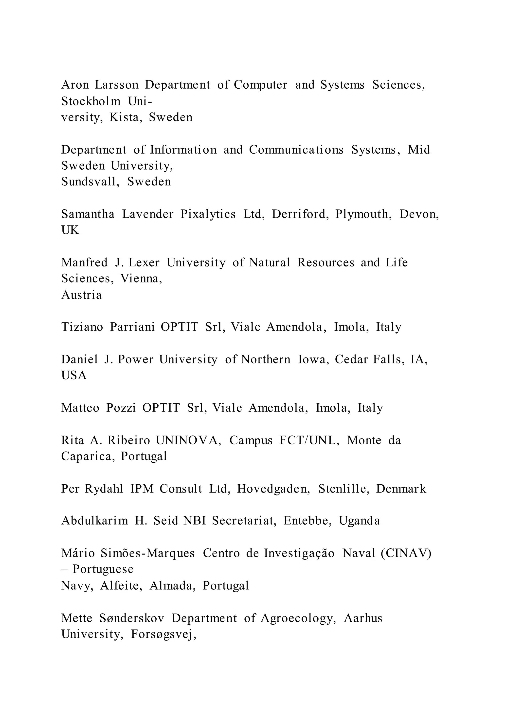 Aron Larsson Department of Computer and Systems Sciences,
Stockholm Uni-
versity, Kista, Sweden
Department of Information and Communications Systems, Mid
Sweden University,
Sundsvall, Sweden
Samantha Lavender Pixalytics Ltd, Derriford, Plymouth, Devon,
UK
Manfred J. Lexer University of Natural Resources and Life
Sciences, Vienna,
Austria
Tiziano Parriani OPTIT Srl, Viale Amendola, Imola, Italy
Daniel J. Power University of Northern Iowa, Cedar Falls, IA,
USA
Matteo Pozzi OPTIT Srl, Viale Amendola, Imola, Italy
Rita A. Ribeiro UNINOVA, Campus FCT/UNL, Monte da
Caparica, Portugal
Per Rydahl IPM Consult Ltd, Hovedgaden, Stenlille, Denmark
Abdulkarim H. Seid NBI Secretariat, Entebbe, Uganda
Mário Simões-Marques Centro de Investigação Naval (CINAV)
– Portuguese
Navy, Alfeite, Almada, Portugal
Mette Sønderskov Department of Agroecology, Aarhus
University, Forsøgsvej,
 