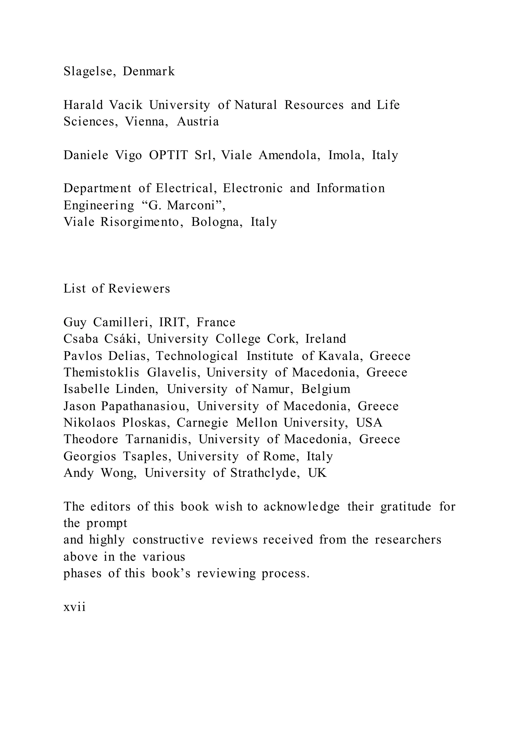 Slagelse, Denmark
Harald Vacik University of Natural Resources and Life
Sciences, Vienna, Austria
Daniele Vigo OPTIT Srl, Viale Amendola, Imola, Italy
Department of Electrical, Electronic and Information
Engineering “G. Marconi”,
Viale Risorgimento, Bologna, Italy
List of Reviewers
Guy Camilleri, IRIT, France
Csaba Csáki, University College Cork, Ireland
Pavlos Delias, Technological Institute of Kavala, Greece
Themistoklis Glavelis, University of Macedonia, Greece
Isabelle Linden, University of Namur, Belgium
Jason Papathanasiou, University of Macedonia, Greece
Nikolaos Ploskas, Carnegie Mellon University, USA
Theodore Tarnanidis, University of Macedonia, Greece
Georgios Tsaples, University of Rome, Italy
Andy Wong, University of Strathclyde, UK
The editors of this book wish to acknowledge their gratitude for
the prompt
and highly constructive reviews received from the researchers
above in the various
phases of this book’s reviewing process.
xvii
 