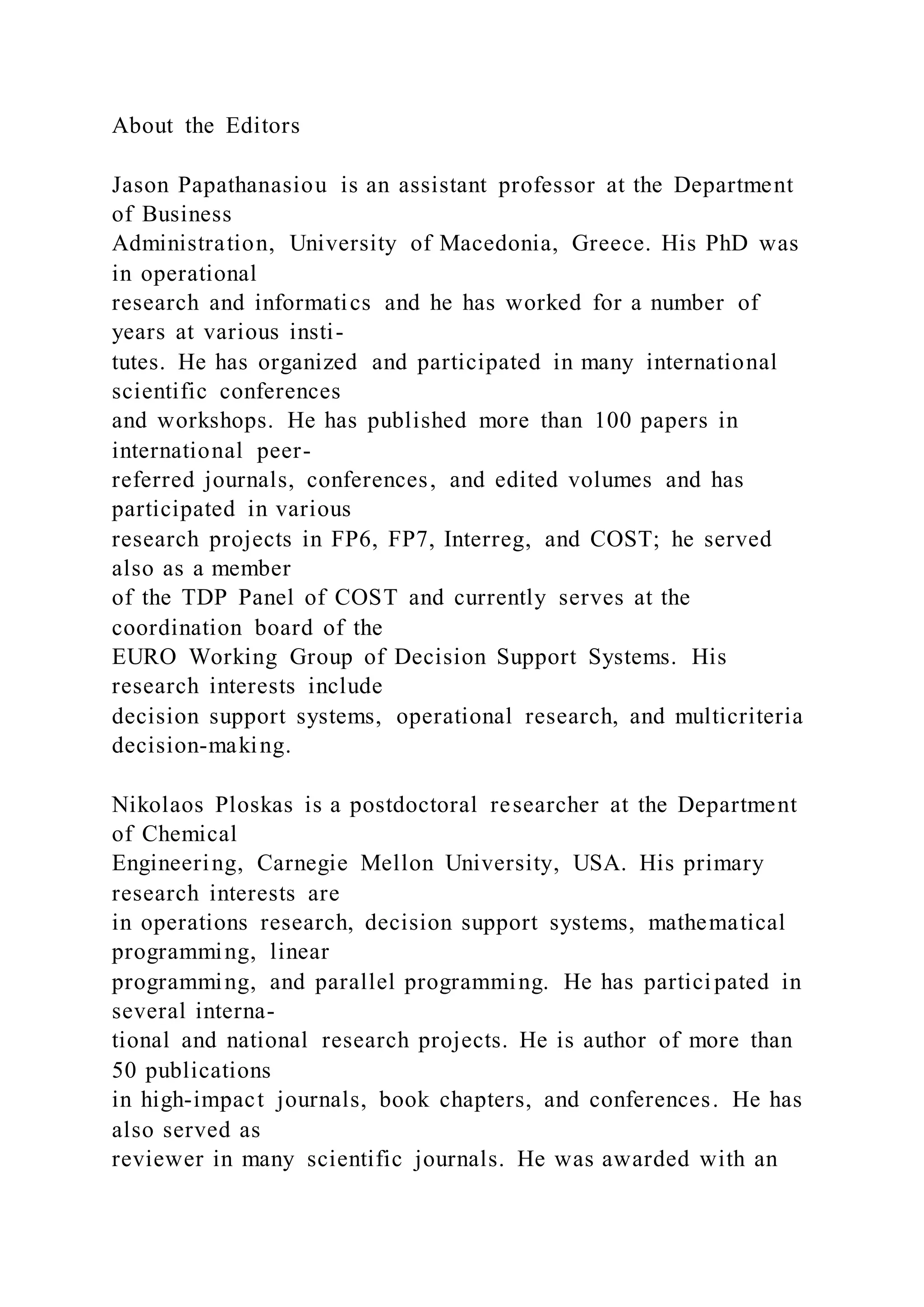 About the Editors
Jason Papathanasiou is an assistant professor at the Department
of Business
Administration, University of Macedonia, Greece. His PhD was
in operational
research and informatics and he has worked for a number of
years at various insti-
tutes. He has organized and participated in many international
scientific conferences
and workshops. He has published more than 100 papers in
international peer-
referred journals, conferences, and edited volumes and has
participated in various
research projects in FP6, FP7, Interreg, and COST; he served
also as a member
of the TDP Panel of COST and currently serves at the
coordination board of the
EURO Working Group of Decision Support Systems. His
research interests include
decision support systems, operational research, and multicriteria
decision-making.
Nikolaos Ploskas is a postdoctoral researcher at the Department
of Chemical
Engineering, Carnegie Mellon University, USA. His primary
research interests are
in operations research, decision support systems, mathematical
programming, linear
programming, and parallel programming. He has participated in
several interna-
tional and national research projects. He is author of more than
50 publications
in high-impact journals, book chapters, and conferences. He has
also served as
reviewer in many scientific journals. He was awarded with an
 