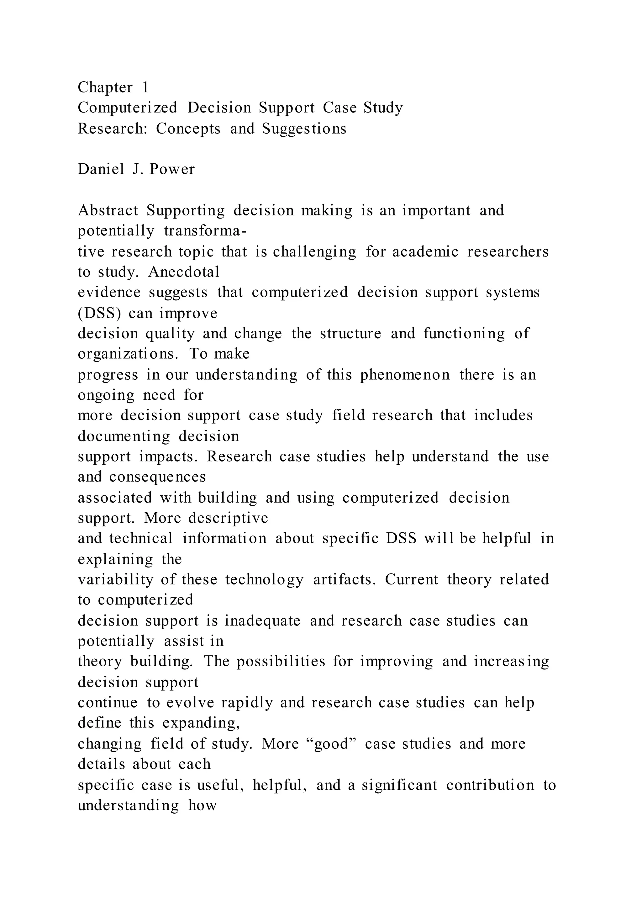 Chapter 1
Computerized Decision Support Case Study
Research: Concepts and Suggestions
Daniel J. Power
Abstract Supporting decision making is an important and
potentially transforma-
tive research topic that is challenging for academic researchers
to study. Anecdotal
evidence suggests that computerized decision support systems
(DSS) can improve
decision quality and change the structure and functioning of
organizations. To make
progress in our understanding of this phenomenon there is an
ongoing need for
more decision support case study field research that includes
documenting decision
support impacts. Research case studies help understand the use
and consequences
associated with building and using computerized decision
support. More descriptive
and technical information about specific DSS will be helpful in
explaining the
variability of these technology artifacts. Current theory related
to computerized
decision support is inadequate and research case studies can
potentially assist in
theory building. The possibilities for improving and increas ing
decision support
continue to evolve rapidly and research case studies can help
define this expanding,
changing field of study. More “good” case studies and more
details about each
specific case is useful, helpful, and a significant contribution to
understanding how
 
