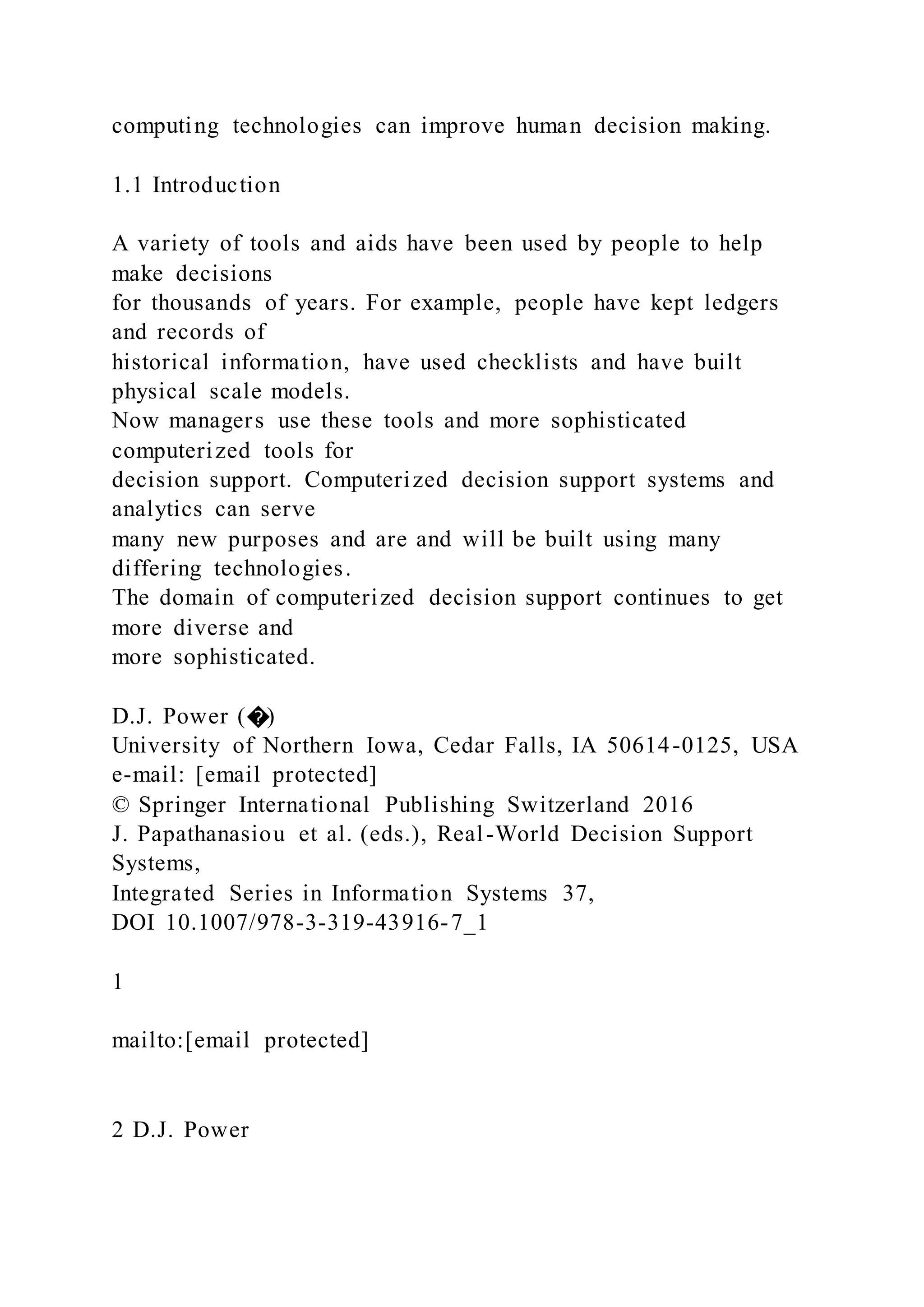 computing technologies can improve human decision making.
1.1 Introduction
A variety of tools and aids have been used by people to help
make decisions
for thousands of years. For example, people have kept ledgers
and records of
historical information, have used checklists and have built
physical scale models.
Now managers use these tools and more sophisticated
computerized tools for
decision support. Computerized decision support systems and
analytics can serve
many new purposes and are and will be built using many
differing technologies.
The domain of computerized decision support continues to get
more diverse and
more sophisticated.
D.J. Power (�)
University of Northern Iowa, Cedar Falls, IA 50614-0125, USA
e-mail: [email protected]
© Springer International Publishing Switzerland 2016
J. Papathanasiou et al. (eds.), Real-World Decision Support
Systems,
Integrated Series in Information Systems 37,
DOI 10.1007/978-3-319-43916-7_1
1
mailto:[email protected]
2 D.J. Power
 