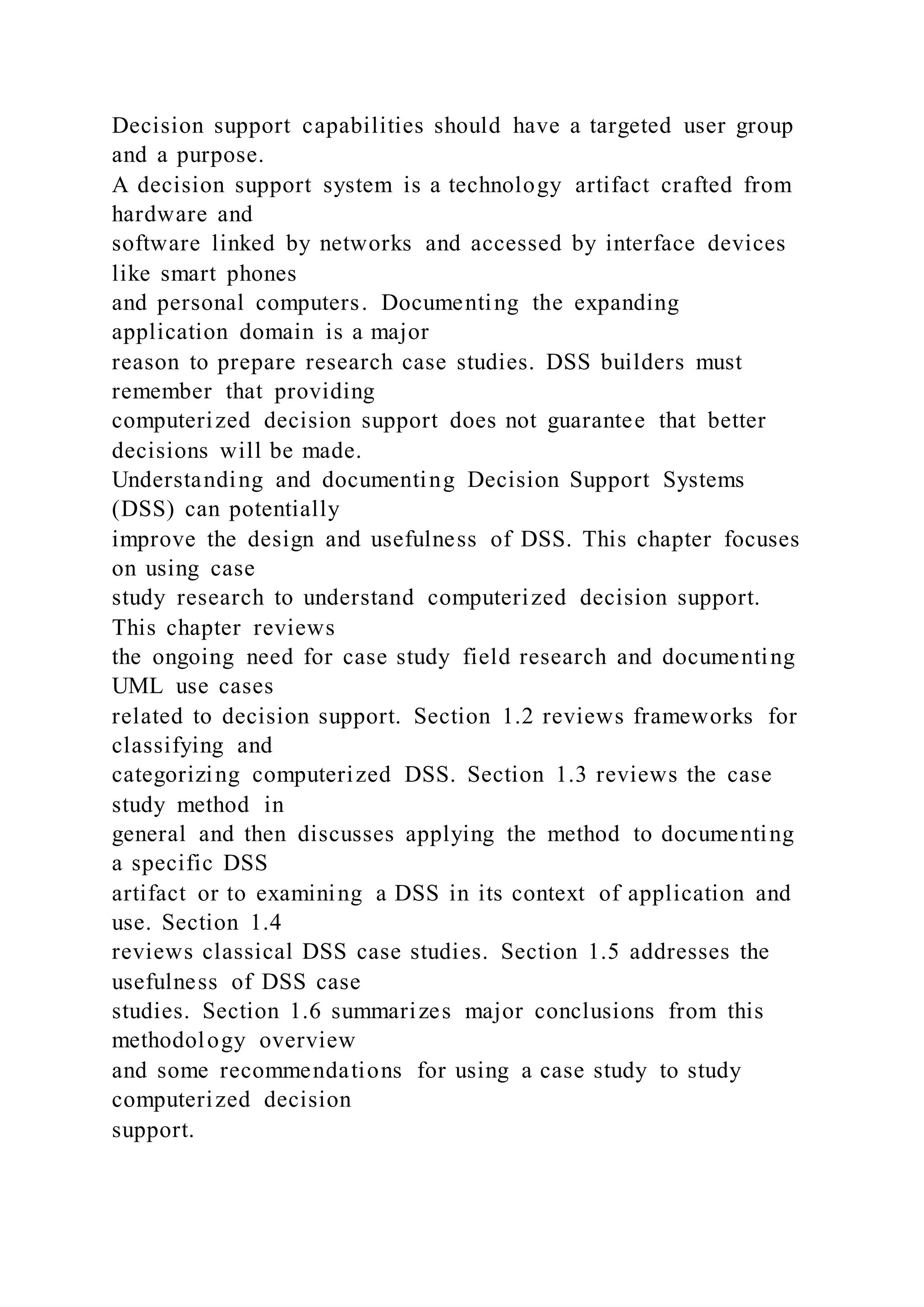 Decision support capabilities should have a targeted user group
and a purpose.
A decision support system is a technology artifact crafted from
hardware and
software linked by networks and accessed by interface devices
like smart phones
and personal computers. Documenting the expanding
application domain is a major
reason to prepare research case studies. DSS builders must
remember that providing
computerized decision support does not guarantee that better
decisions will be made.
Understanding and documenting Decision Support Systems
(DSS) can potentially
improve the design and usefulness of DSS. This chapter focuses
on using case
study research to understand computerized decision support.
This chapter reviews
the ongoing need for case study field research and documenting
UML use cases
related to decision support. Section 1.2 reviews frameworks for
classifying and
categorizing computerized DSS. Section 1.3 reviews the case
study method in
general and then discusses applying the method to documenting
a specific DSS
artifact or to examining a DSS in its context of application and
use. Section 1.4
reviews classical DSS case studies. Section 1.5 addresses the
usefulness of DSS case
studies. Section 1.6 summarizes major conclusions from this
methodology overview
and some recommendations for using a case study to study
computerized decision
support.
 
