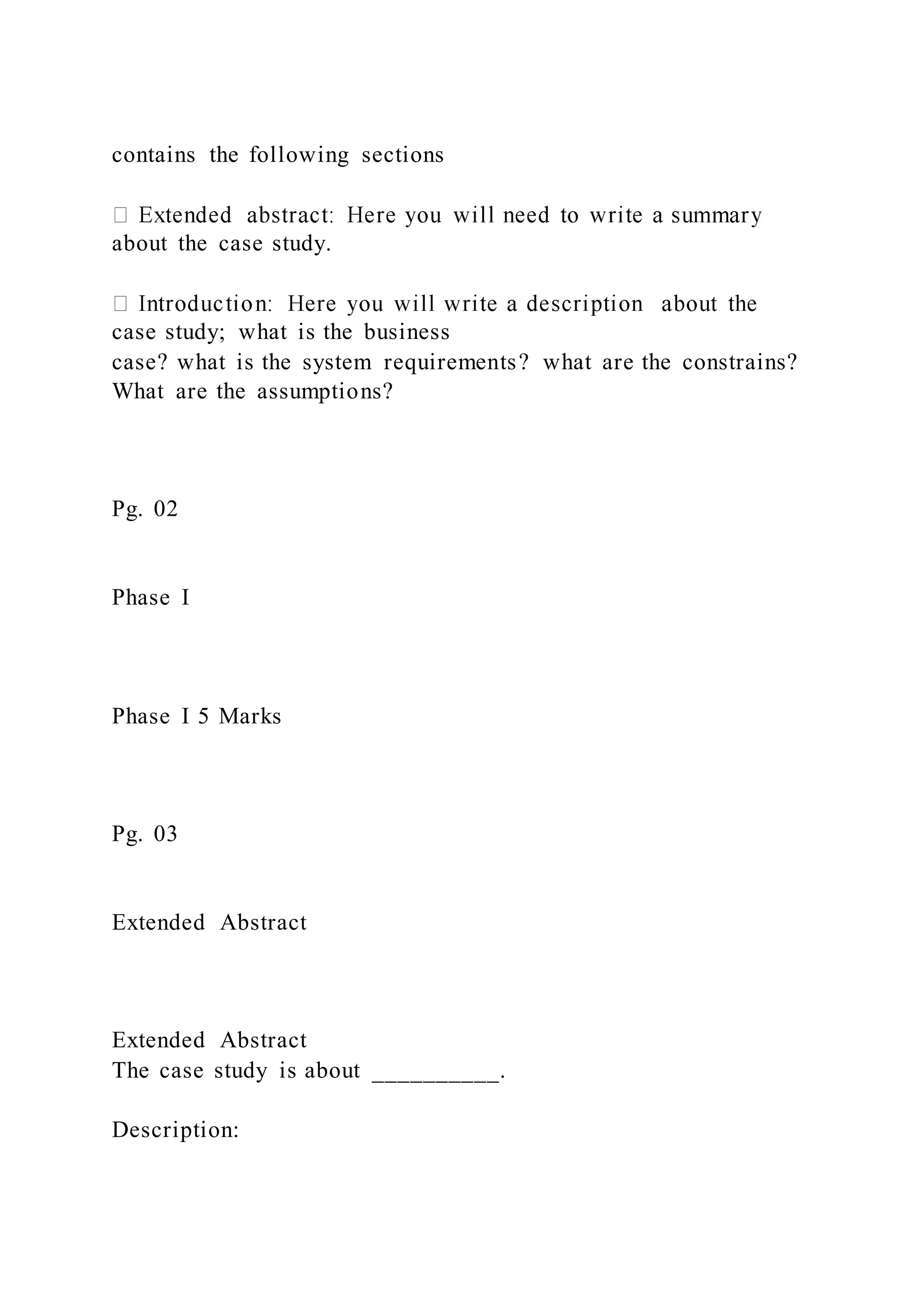 contains the following sections
about the case study.
case study; what is the business
case? what is the system requirements? what are the constrains?
What are the assumptions?
Pg. 02
Phase I
Phase I 5 Marks
Pg. 03
Extended Abstract
Extended Abstract
The case study is about __________.
Description:
 