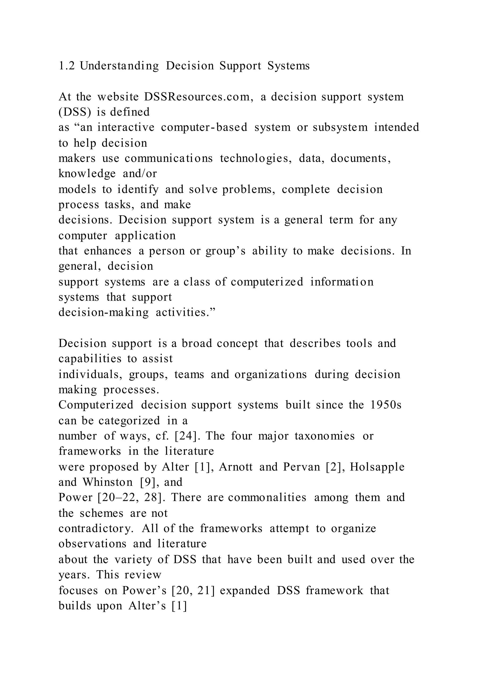1.2 Understanding Decision Support Systems
At the website DSSResources.com, a decision support system
(DSS) is defined
as “an interactive computer-based system or subsystem intended
to help decision
makers use communications technologies, data, documents,
knowledge and/or
models to identify and solve problems, complete decision
process tasks, and make
decisions. Decision support system is a general term for any
computer application
that enhances a person or group’s ability to make decisions. In
general, decision
support systems are a class of computerized information
systems that support
decision-making activities.”
Decision support is a broad concept that describes tools and
capabilities to assist
individuals, groups, teams and organizations during decision
making processes.
Computerized decision support systems built since the 1950s
can be categorized in a
number of ways, cf. [24]. The four major taxonomies or
frameworks in the literature
were proposed by Alter [1], Arnott and Pervan [2], Holsapple
and Whinston [9], and
Power [20–22, 28]. There are commonalities among them and
the schemes are not
contradictory. All of the frameworks attempt to organize
observations and literature
about the variety of DSS that have been built and used over the
years. This review
focuses on Power’s [20, 21] expanded DSS framework that
builds upon Alter’s [1]
 