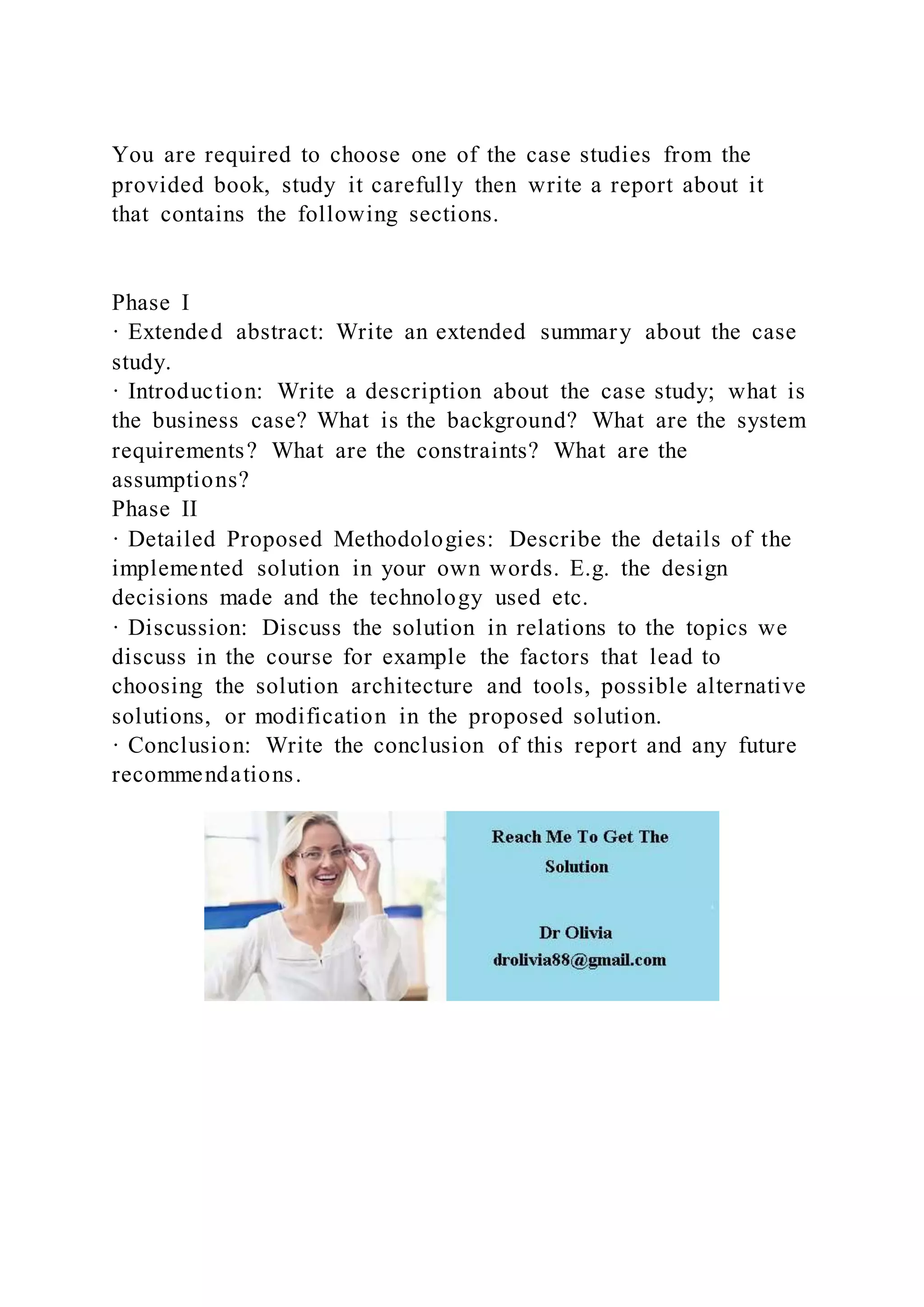 You are required to choose one of the case studies from the
provided book, study it carefully then write a report about it
that contains the following sections.
Phase I
· Extended abstract: Write an extended summary about the case
study.
· Introduction: Write a description about the case study; what is
the business case? What is the background? What are the system
requirements? What are the constraints? What are the
assumptions?
Phase II
· Detailed Proposed Methodologies: Describe the details of the
implemented solution in your own words. E.g. the design
decisions made and the technology used etc.
· Discussion: Discuss the solution in relations to the topics we
discuss in the course for example the factors that lead to
choosing the solution architecture and tools, possible alternative
solutions, or modification in the proposed solution.
· Conclusion: Write the conclusion of this report and any future
recommendations.
 