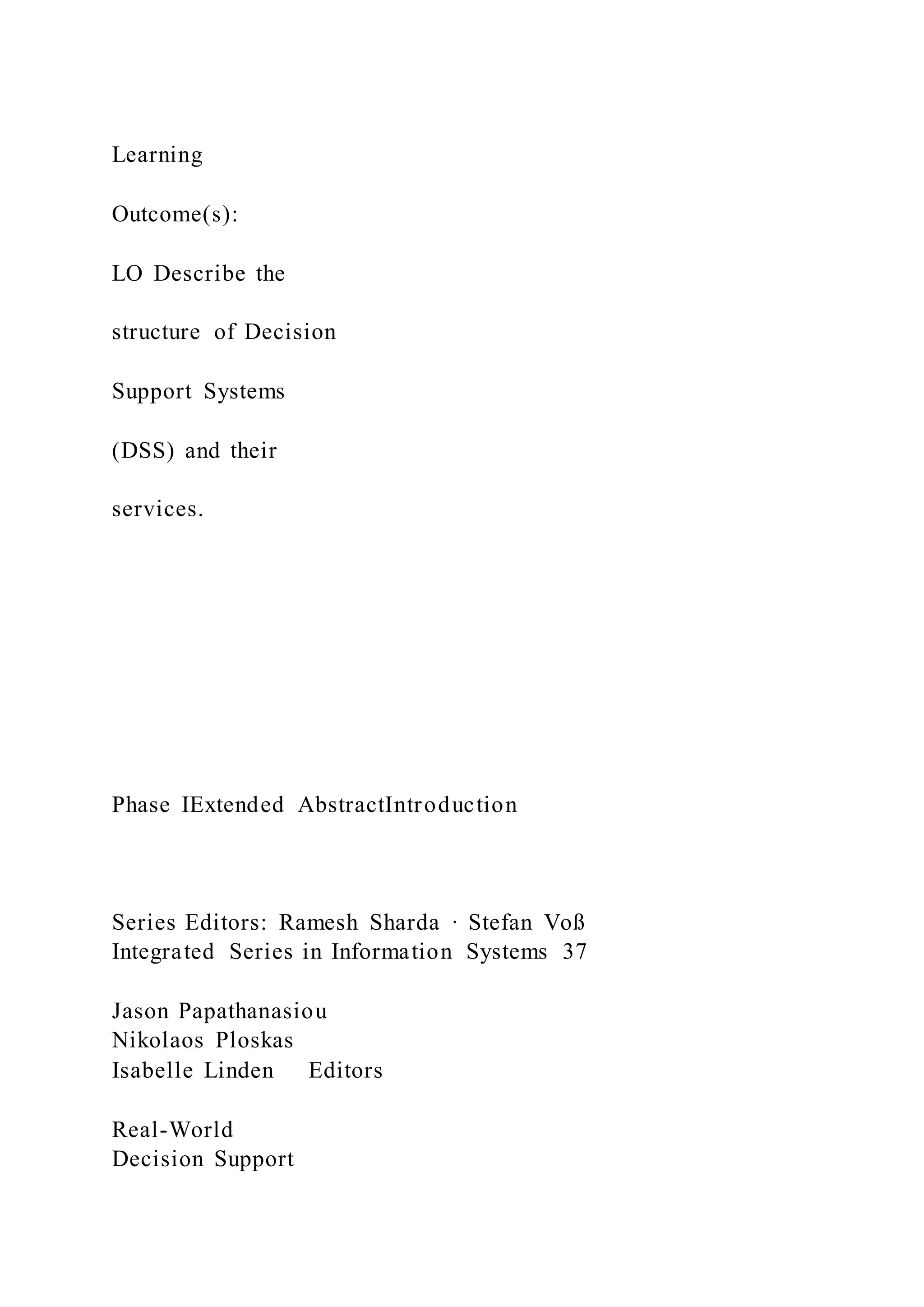 Learning
Outcome(s):
LO Describe the
structure of Decision
Support Systems
(DSS) and their
services.
Phase IExtended AbstractIntroduction
Series Editors: Ramesh Sharda · Stefan Voß
Integrated Series in Information Systems 37
Jason Papathanasiou
Nikolaos Ploskas
Isabelle Linden Editors
Real-World
Decision Support
 