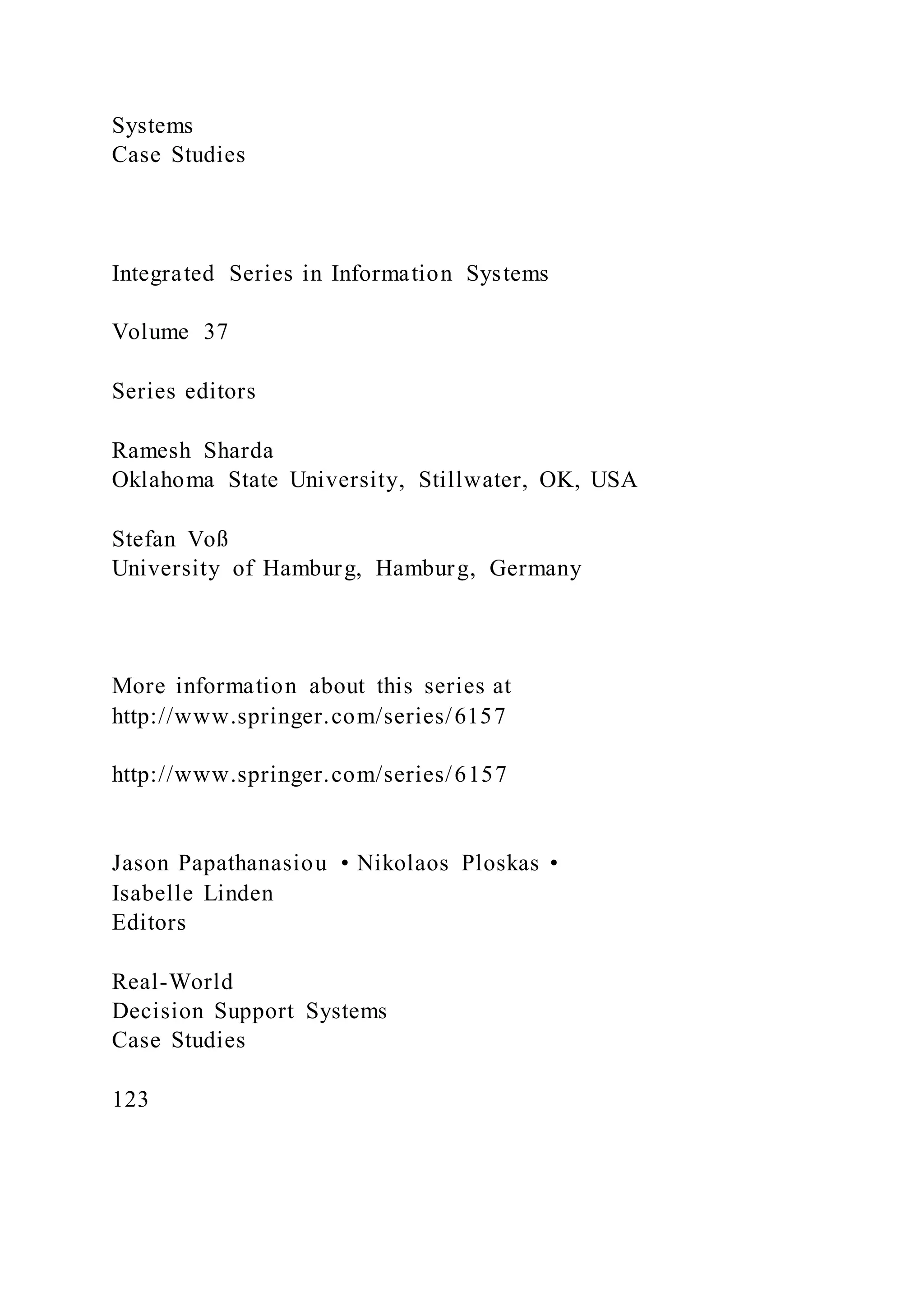 Systems
Case Studies
Integrated Series in Information Systems
Volume 37
Series editors
Ramesh Sharda
Oklahoma State University, Stillwater, OK, USA
Stefan Voß
University of Hamburg, Hamburg, Germany
More information about this series at
http://www.springer.com/series/6157
http://www.springer.com/series/6157
Jason Papathanasiou • Nikolaos Ploskas •
Isabelle Linden
Editors
Real-World
Decision Support Systems
Case Studies
123
 
