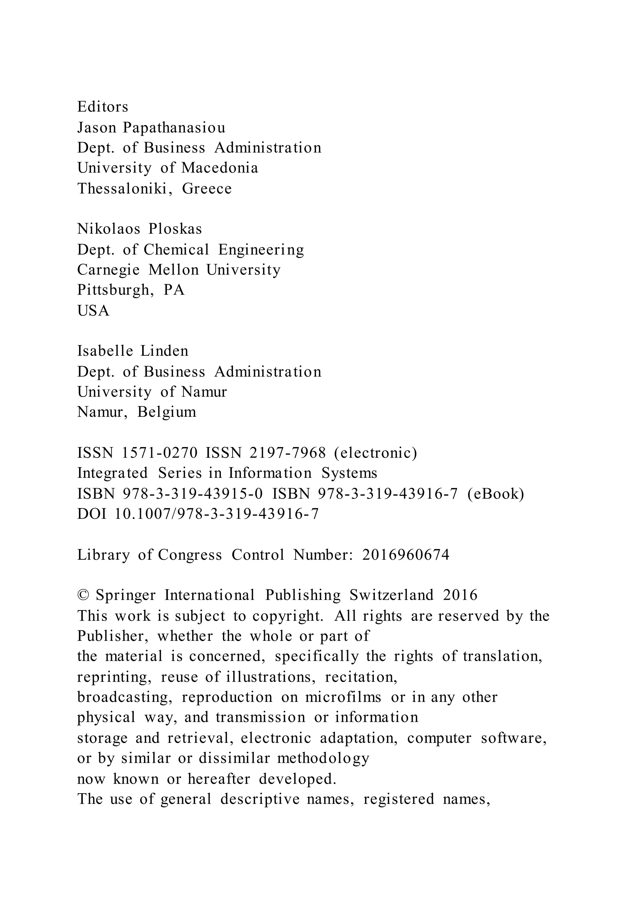 Editors
Jason Papathanasiou
Dept. of Business Administration
University of Macedonia
Thessaloniki, Greece
Nikolaos Ploskas
Dept. of Chemical Engineering
Carnegie Mellon University
Pittsburgh, PA
USA
Isabelle Linden
Dept. of Business Administration
University of Namur
Namur, Belgium
ISSN 1571-0270 ISSN 2197-7968 (electronic)
Integrated Series in Information Systems
ISBN 978-3-319-43915-0 ISBN 978-3-319-43916-7 (eBook)
DOI 10.1007/978-3-319-43916-7
Library of Congress Control Number: 2016960674
© Springer International Publishing Switzerland 2016
This work is subject to copyright. All rights are reserved by the
Publisher, whether the whole or part of
the material is concerned, specifically the rights of translation,
reprinting, reuse of illustrations, recitation,
broadcasting, reproduction on microfilms or in any other
physical way, and transmission or information
storage and retrieval, electronic adaptation, computer software,
or by similar or dissimilar methodology
now known or hereafter developed.
The use of general descriptive names, registered names,
 