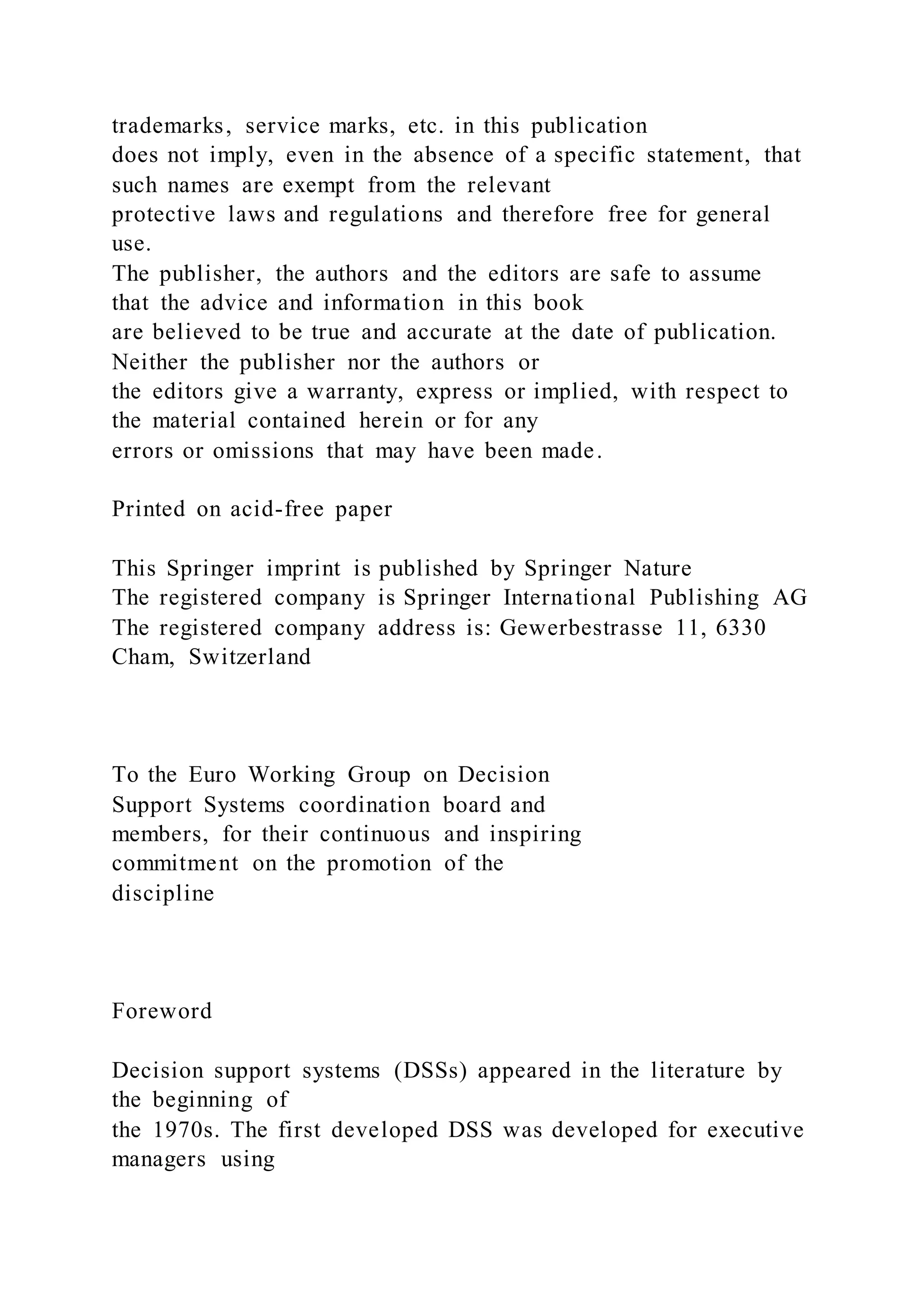 trademarks, service marks, etc. in this publication
does not imply, even in the absence of a specific statement, that
such names are exempt from the relevant
protective laws and regulations and therefore free for general
use.
The publisher, the authors and the editors are safe to assume
that the advice and information in this book
are believed to be true and accurate at the date of publication.
Neither the publisher nor the authors or
the editors give a warranty, express or implied, with respect to
the material contained herein or for any
errors or omissions that may have been made.
Printed on acid-free paper
This Springer imprint is published by Springer Nature
The registered company is Springer International Publishing AG
The registered company address is: Gewerbestrasse 11, 6330
Cham, Switzerland
To the Euro Working Group on Decision
Support Systems coordination board and
members, for their continuous and inspiring
commitment on the promotion of the
discipline
Foreword
Decision support systems (DSSs) appeared in the literature by
the beginning of
the 1970s. The first developed DSS was developed for executive
managers using
 