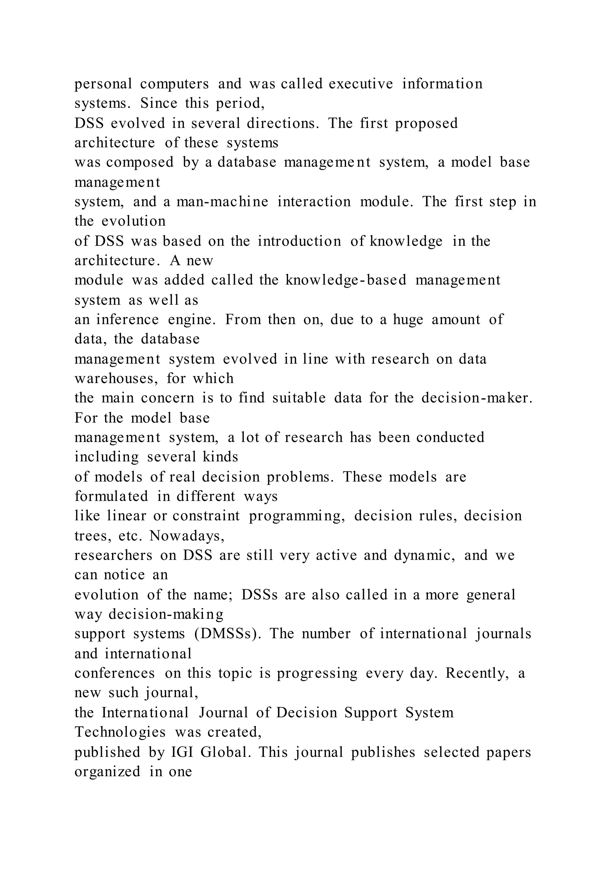 personal computers and was called executive information
systems. Since this period,
DSS evolved in several directions. The first proposed
architecture of these systems
was composed by a database manageme nt system, a model base
management
system, and a man-machine interaction module. The first step in
the evolution
of DSS was based on the introduction of knowledge in the
architecture. A new
module was added called the knowledge-based management
system as well as
an inference engine. From then on, due to a huge amount of
data, the database
management system evolved in line with research on data
warehouses, for which
the main concern is to find suitable data for the decision-maker.
For the model base
management system, a lot of research has been conducted
including several kinds
of models of real decision problems. These models are
formulated in different ways
like linear or constraint programming, decision rules, decision
trees, etc. Nowadays,
researchers on DSS are still very active and dynamic, and we
can notice an
evolution of the name; DSSs are also called in a more general
way decision-making
support systems (DMSSs). The number of international journals
and international
conferences on this topic is progressing every day. Recently, a
new such journal,
the International Journal of Decision Support System
Technologies was created,
published by IGI Global. This journal publishes selected papers
organized in one
 