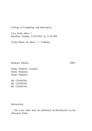 College of Computing and Informatics
Case Study phase 1
Deadline: Sunday 21/03/2021 @ 11:59 PM
[Total Marks for phase 1 = 5 Marks]
Students Details: CRN:
Name: Student1 (Leader)
Name: Student2
Name: Student3
ID: 123456789
ID: 123456789
ID: 123456789
Instructions:
allocated folder.
 