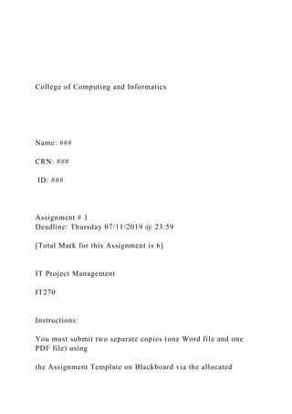 College of Computing and Informatics
Name: ###
CRN: ###
ID: ###
Assignment # 1
Deadline: Thursday 07/11/2019 @ 23:59
[Total Mark for this Assignment is 6]
IT Project Management
IT270
Instructions:
You must submit two separate copies (one Word file and one
PDF file) using
the Assignment Template on Blackboard via the allocated
 