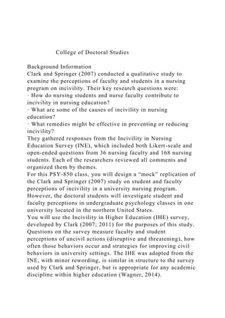 College of Doctoral Studies
Background Information
Clark and Springer (2007) conducted a qualitative study to
examine the perceptions of faculty and students in a nursing
program on incivility. Their key research questions were:
· How do nursing students and nurse faculty contribute to
incivility in nursing education?
· What are some of the causes of incivility in nursing
education?
· What remedies might be effective in preventing or reducing
incivility?
They gathered responses from the Incivility in Nursing
Education Survey (INE), which included both Likert-scale and
open-ended questions from 36 nursing faculty and 168 nursing
students. Each of the researchers reviewed all comments and
organized them by themes.
For this PSY-850 class, you will design a “mock” replication of
the Clark and Springer (2007) study on student and faculty
perceptions of incivility in a university nursing program.
However, the doctoral students will investigate student and
faculty perceptions in undergraduate psychology classes in one
university located in the northern United States.
You will use the Incivility in Higher Education (IHE) survey,
developed by Clark (2007; 2011) for the purposes of this study.
Questions on the survey measure faculty and student
perceptions of uncivil actions (disruptive and threatening), how
often those behaviors occur and strategies for improving civil
behaviors in university settings. The IHE was adapted from the
INE, with minor rewording, is similar in structure to the survey
used by Clark and Springer, but is appropriate for any academic
discipline within higher education (Wagner, 2014).
 