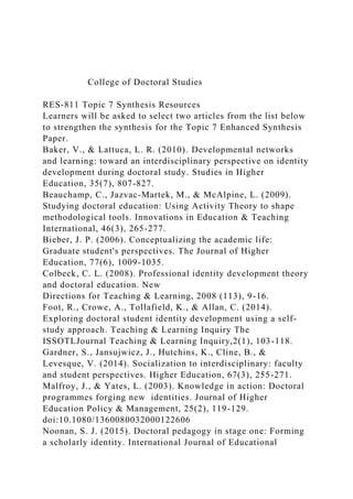 College of Doctoral Studies
RES-811 Topic 7 Synthesis Resources
Learners will be asked to select two articles from the list below
to strengthen the synthesis for the Topic 7 Enhanced Synthesis
Paper.
Baker, V., & Lattuca, L. R. (2010). Developmental networks
and learning: toward an interdisciplinary perspective on identity
development during doctoral study. Studies in Higher
Education, 35(7), 807-827.
Beauchamp, C., Jazvac-Martek, M., & McAlpine, L. (2009).
Studying doctoral education: Using Activity Theory to shape
methodological tools. Innovations in Education & Teaching
International, 46(3), 265-277.
Bieber, J. P. (2006). Conceptualizing the academic life:
Graduate student's perspectives. The Journal of Higher
Education, 77(6), 1009-1035.
Colbeck, C. L. (2008). Professional identity development theory
and doctoral education. New
Directions for Teaching & Learning, 2008 (113), 9-16.
Foot, R., Crowe, A., Tollafield, K., & Allan, C. (2014).
Exploring doctoral student identity development using a self-
study approach. Teaching & Learning Inquiry The
ISSOTLJournal Teaching & Learning Inquiry,2(1), 103-118.
Gardner, S., Jansujwicz, J., Hutchins, K., Cline, B., &
Levesque, V. (2014). Socialization to interdisciplinary: faculty
and student perspectives. Higher Education, 67(3), 255-271.
Malfroy, J., & Yates, L. (2003). Knowledge in action: Doctoral
programmes forging new identities. Journal of Higher
Education Policy & Management, 25(2), 119-129.
doi:10.1080/1360080032000122606
Noonan, S. J. (2015). Doctoral pedagogy in stage one: Forming
a scholarly identity. International Journal of Educational
 