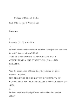 College of Doctoral Studies
RES-845: Module 8 Problem Set
Solution
s
Factorial (2 x 3) MANOVA
1.
Is there a sufficient correlation between the dependent variables
to justify the use of MANOVA?
YES! THE DEPENDENT VARIABLES ARE BOTH
CONCEPTUALLY AND STATISTICALLY (r = .513)
RELATED.
2.
Was the assumption of Equality of Covariance Matrices
violated? Explain.
NO! RESULT OF THE BOX'S TEST OF EQUALITY OF
COVARIANCE MATRICES INDICATED NO VIOLATION (p =
.463).
3.
Is there a statistically significant multivariate interaction
effect?
 