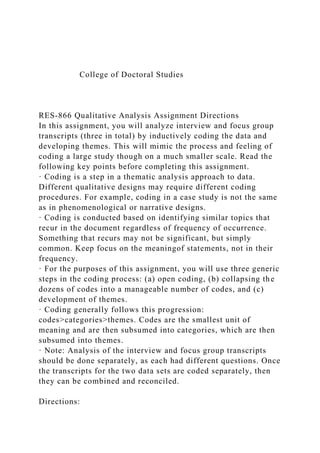 College of Doctoral Studies
RES-866 Qualitative Analysis Assignment Directions
In this assignment, you will analyze interview and focus group
transcripts (three in total) by inductively coding the data and
developing themes. This will mimic the process and feeling of
coding a large study though on a much smaller scale. Read the
following key points before completing this assignment.
· Coding is a step in a thematic analysis approach to data.
Different qualitative designs may require different coding
procedures. For example, coding in a case study is not the same
as in phenomenological or narrative designs.
· Coding is conducted based on identifying similar topics that
recur in the document regardless of frequency of occurrence.
Something that recurs may not be significant, but simply
common. Keep focus on the meaningof statements, not in their
frequency.
· For the purposes of this assignment, you will use three generic
steps in the coding process: (a) open coding, (b) collapsing the
dozens of codes into a manageable number of codes, and (c)
development of themes.
· Coding generally follows this progression:
codes>categories>themes. Codes are the smallest unit of
meaning and are then subsumed into categories, which are then
subsumed into themes.
· Note: Analysis of the interview and focus group transcripts
should be done separately, as each had different questions. Once
the transcripts for the two data sets are coded separately, then
they can be combined and reconciled.
Directions:
 