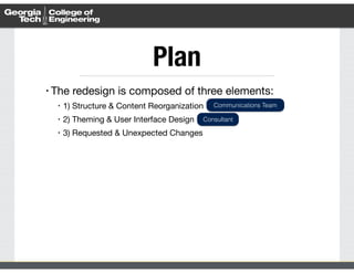 Plan 
• The redesign is composed of three elements: 
• 1) Structure & Content Reorganization 
• 2) Theming & User Interface Design 
• 3) Requested & Unexpected Changes 
Communications Team 
Consultant 
 