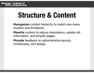 Structure & Content 
• Reorganize content hierarchy to match new menu 
location and limitations. 
• Rewrite content to reduce redundancy, update old 
information, and simplify pages. 
• Provide feedback on administrative layouts, 
functionality, and design. 
 