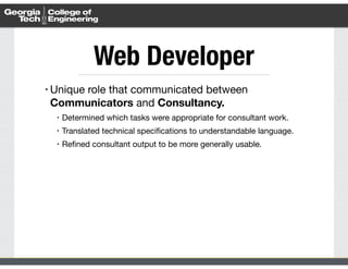 Web Developer 
• Unique role that communicated between 
Communicators and Consultancy. 
• Determined which tasks were appropriate for consultant work. 
• Translated technical specifications to understandable language. 
• Refined consultant output to be more generally usable. 
 