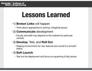 Lessons Learned 
• 1) Broken Links will happen 
• Think about approaches to solving, mitigating issues. 
• 2) Communicate development 
• Faculty and staff may depend on the website for particular 
content. 
• 3) Develop, Test, and Roll Out 
• Staging environments for new features are crucial to a smooth 
rollout. 
• 4) Soft Launch 
• Test out the deployment and focus on squashing 0-Day Issues 
 
