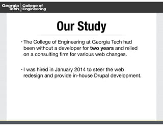 Our Study 
• The College of Engineering at Georgia Tech had 
been without a developer for two years and relied 
on a consulting firm for various web changes. 
! 
• I was hired in January 2014 to steer the web 
redesign and provide in-house Drupal development. 
 