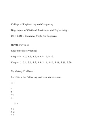 College of Engineering and Computing
Department of Civil and Environmental Engineering
CGN 2420 - Computer Tools for Engineers
HOMEWORK 7:
Recommended Practice:
Chapter 4: 4.2, 4.3, 4.6, 4.9, 4.10, 4.12.
Chapter 5: 5.1, 5.6, 5.7, 5.9, 5.11, 5.16, 5.18, 5.19, 5.20.
Mandatory Problems:
1.- Given the following matrices and vectors:
� =
4
6
−1
3
� =
2 1
2 6
5 9
 