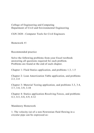 College of Engineering and Computing
Department of Civil and Environmental Engineering
CGN 2420 - Computer Tools for Civil Engineers
Homework #1
Recommended practice
Solve the following problems from your Excel textbook
answering all questions required for each problem.
Problems are found at the end of each chapter.
Chapter 1: Fluid Statics application, and problems 1.3, 1.5
Chapter 2: Loan Amortization Table application, and problems
2.3, 2.4
Chapter 3: Material Testing application, and problems 3.3, 3.4,
3.7, 3.8, 3.9, 3.10
Chapter 4: Statics application-Resolving Forces, and problems
4.3, 4.5, 4.8, 4.9, 4.12
Mandatory Homework
1. The velocity (u) of a non-Newtonian fluid flowing in a
circular pipe can be expressed as:
 