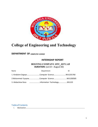 1
College of Engineering and Technology
DEPARTMENT OF COMPUTER SCIENCE
INTERNSHIP REPORT
HOSTING COMPANY:DTU_IOT LAB
DURATION: (Jul14 – August30)
Name Department ID
1. Kindalem Zegeye………………………..Computer Science………………………WU1201760
2.Muhammed Eyayew……………………Computer Science………………………..WU1200585
3. Alebachew Geza ……………………Information Technology……………….WU120
Tableof Contents
I. Abstraction…………………………………………………………………………………………………………………………………
 
