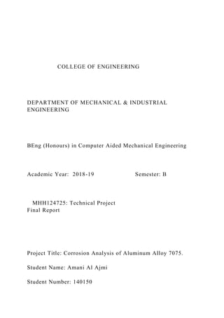 COLLEGE OF ENGINEERING
DEPARTMENT OF MECHANICAL & INDUSTRIAL
ENGINEERING
BEng (Honours) in Computer Aided Mechanical Engineering
Academic Year: 2018-19 Semester: B
MHH124725: Technical Project
Final Report
Project Title: Corrosion Analysis of Aluminum Alloy 7075.
Student Name: Amani Al Ajmi
Student Number: 140150
 